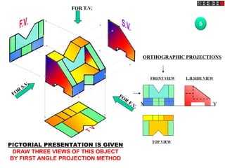 FOR T.V.
FOR
F.V.
FOR
S.V.
ORTHOGRAPHIC PROJECTIONS
FRONT VIEW
TOP VIEW
L.H.SIDE VIEW
X Y
5
PICTORIAL PRESENTATION IS GIVEN
DRAW THREE VIEWS OF THIS OBJECT
BY FIRST ANGLE PROJECTION METHOD
 