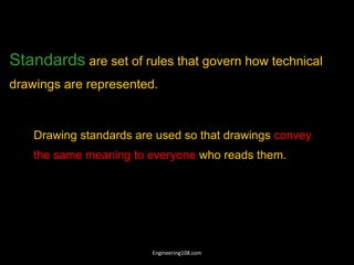 Standards are set of rules that govern how technical
drawings are represented.
Drawing standards are used so that drawings convey
the same meaning to everyone who reads them.
Engineering108.com
 