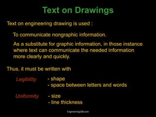 Text on Drawings
Text on engineering drawing is used :
To communicate nongraphic information.
As a substitute for graphic information, in those instance
where text can communicate the needed information
more clearly and quickly.
Uniformity - size
- line thickness
Legibility - shape
- space between letters and words
Thus, it must be written with
Engineering108.com
 
