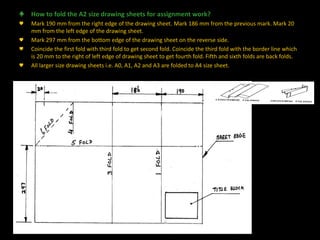♣ How to fold the A2 size drawing sheets for assignment work?
♥ Mark 190 mm from the right edge of the drawing sheet. Mark 186 mm from the previous mark. Mark 20
mm from the left edge of the drawing sheet.
♥ Mark 297 mm from the bottom edge of the drawing sheet on the reverse side.
♥ Coincide the first fold with third fold to get second fold. Coincide the third fold with the border line which
is 20 mm to the right of left edge of drawing sheet to get fourth fold. Fifth and sixth folds are back folds.
♥ All larger size drawing sheets i.e. A0, A1, A2 and A3 are folded to A4 size sheet.
Engineering108.com
 