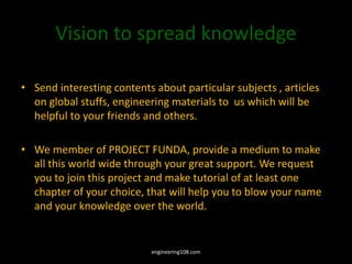 Vision to spread knowledge
• Send interesting contents about particular subjects , articles
on global stuffs, engineering materials to us which will be
helpful to your friends and others.
• We member of PROJECT FUNDA, provide a medium to make
all this world wide through your great support. We request
you to join this project and make tutorial of at least one
chapter of your choice, that will help you to blow your name
and your knowledge over the world.
engineering108.com
 