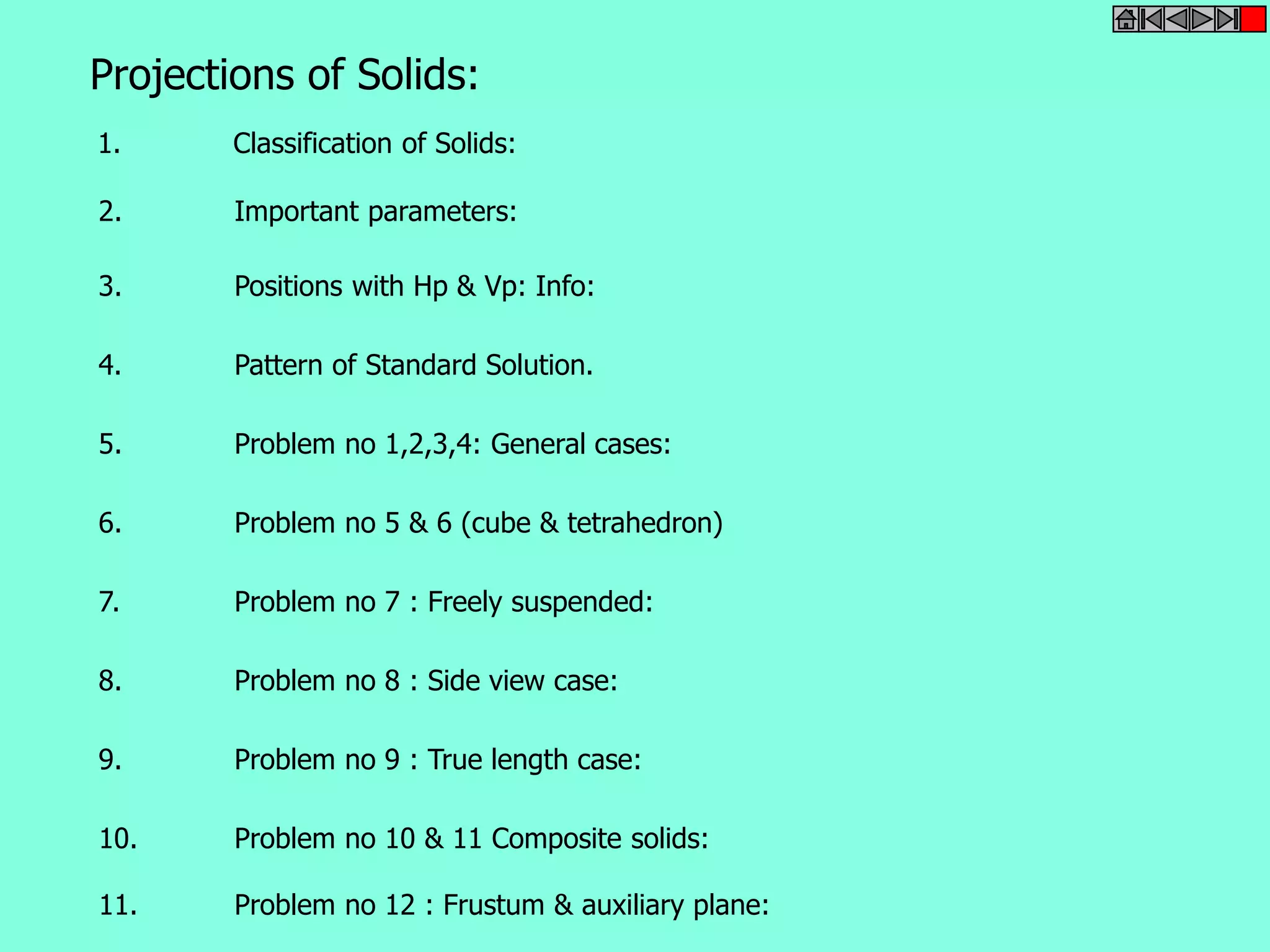 Projections of Solids: 
1. Classification of Solids: 
2. Important parameters: 
3. Positions with Hp & Vp: Info: 
4. Pattern of Standard Solution. 
5. Problem no 1,2,3,4: General cases: 
6. Problem no 5 & 6 (cube & tetrahedron) 
7. Problem no 7 : Freely suspended: 
8. Problem no 8 : Side view case: 
9. Problem no 9 : True length case: 
10. Problem no 10 & 11 Composite solids: 
11. Problem no 12 : Frustum & auxiliary plane: 
 