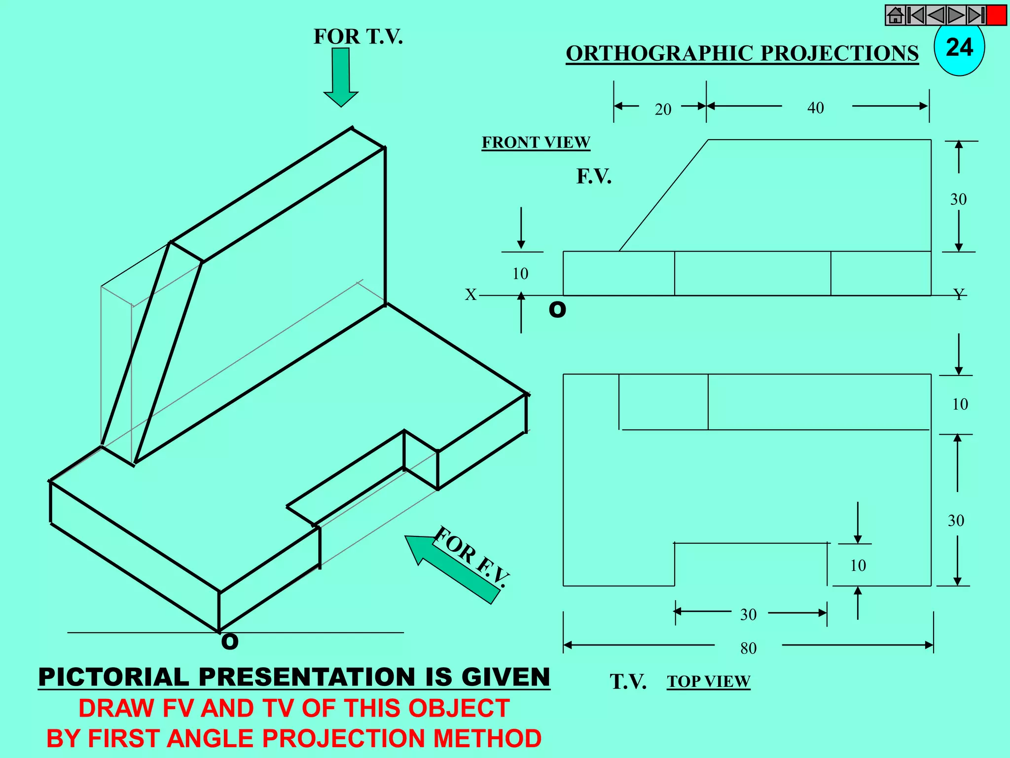 O 
10 
30 
10 
30 
80 
T.V. 
O 
10 
30 
20 40 
F.V. 
X Y 
FOR T.V. 
PICTORIAL PRESENTATION IS GIVEN 
DRAW FV AND TV OF THIS OBJECT 
BY FIRST ANGLE PROJECTION METHOD 
ORTHOGRAPHIC PROJECTIONS 24 
FRONT VIEW 
TOP VIEW 
 