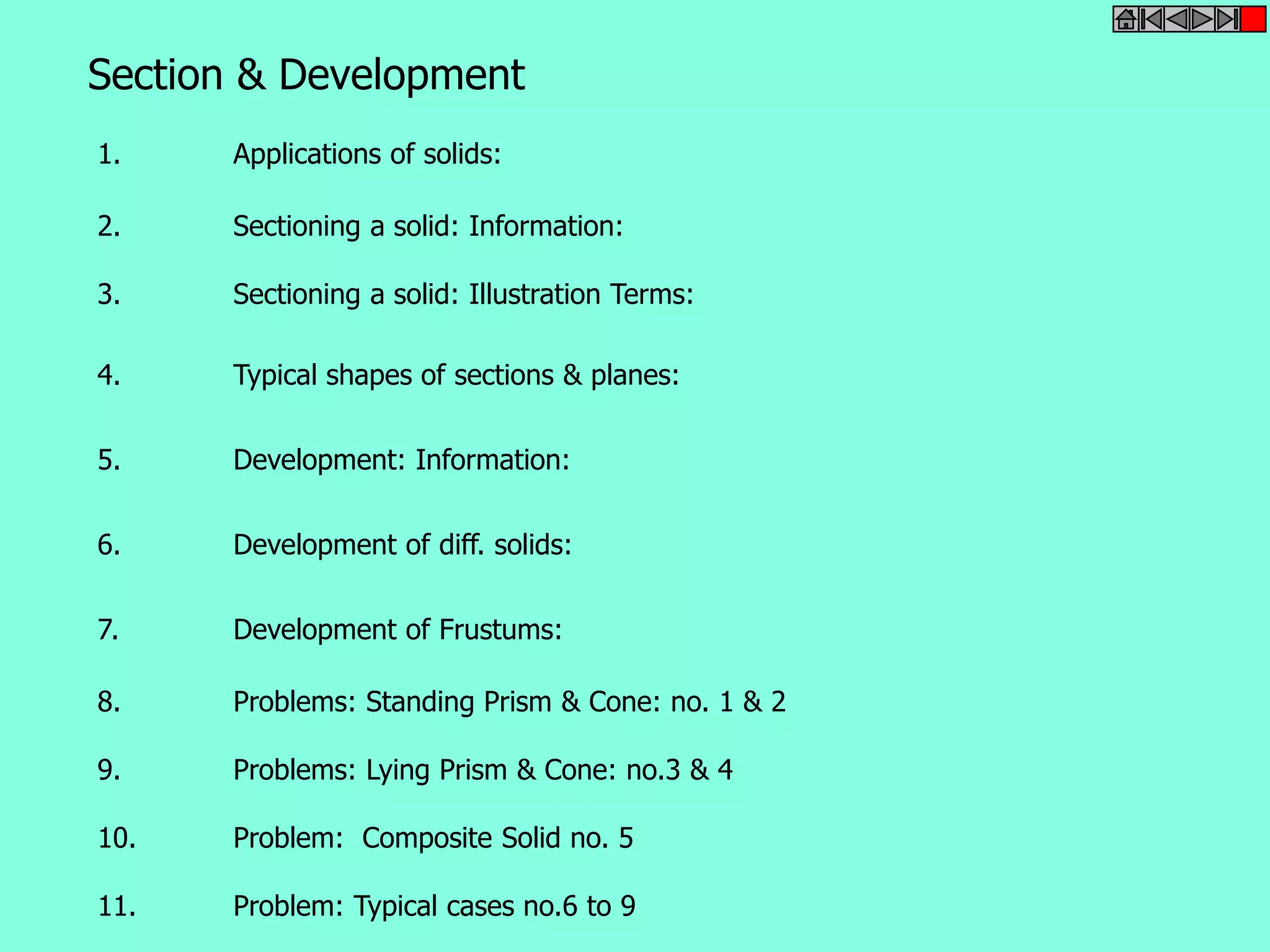 Section & Development 
1. Applications of solids: 
2. Sectioning a solid: Information: 
3. Sectioning a solid: Illustration Terms: 
4. Typical shapes of sections & planes: 
5. Development: Information: 
6. Development of diff. solids: 
7. Development of Frustums: 
8. Problems: Standing Prism & Cone: no. 1 & 2 
9. Problems: Lying Prism & Cone: no.3 & 4 
10. Problem: Composite Solid no. 5 
11. Problem: Typical cases no.6 to 9 
 