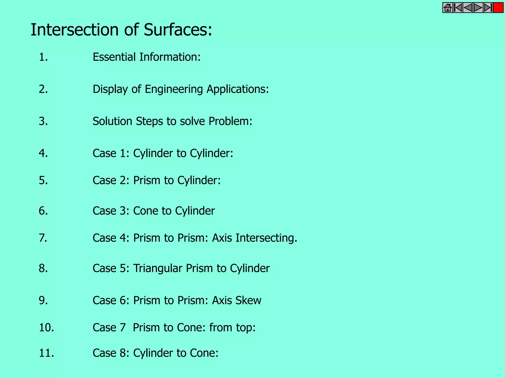 Intersection of Surfaces: 
1. Essential Information: 
2. Display of Engineering Applications: 
3. Solution Steps to solve Problem: 
4. Case 1: Cylinder to Cylinder: 
5. Case 2: Prism to Cylinder: 
6. Case 3: Cone to Cylinder 
7. Case 4: Prism to Prism: Axis Intersecting. 
8. Case 5: Triangular Prism to Cylinder 
9. Case 6: Prism to Prism: Axis Skew 
10. Case 7 Prism to Cone: from top: 
11. Case 8: Cylinder to Cone: 
 
