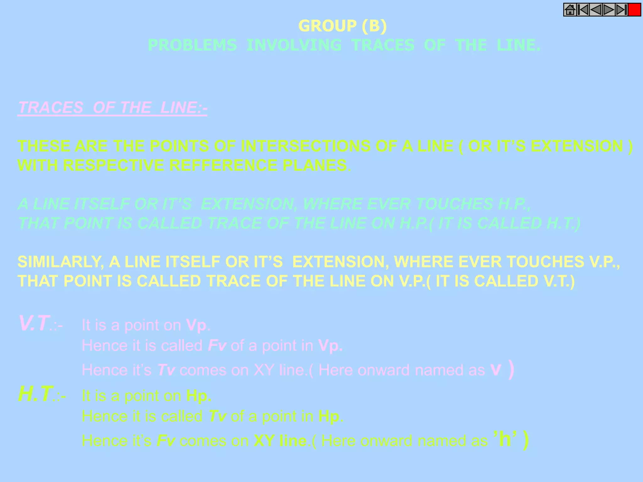 PROBLEMS INVOLVING TRACES OF THE LINE. 
TRACES OF THE LINE:- 
GROUP (B) 
THESE ARE THE POINTS OF INTERSECTIONS OF A LINE ( OR IT’S EXTENSION ) 
WITH RESPECTIVE REFFERENCE PLANES. 
A LINE ITSELF OR IT’S EXTENSION, WHERE EVER TOUCHES H.P., 
THAT POINT IS CALLED TRACE OF THE LINE ON H.P.( IT IS CALLED H.T.) 
SIMILARLY, A LINE ITSELF OR IT’S EXTENSION, WHERE EVER TOUCHES V.P., 
THAT POINT IS CALLED TRACE OF THE LINE ON V.P.( IT IS CALLED V.T.) 
V.T.:- It is a point on Vp. 
Hence it is called Fv of a point in Vp. 
Hence it’s Tv comes on XY line.( Here onward named as v ) 
H.T.:- It is a point on Hp. 
Hence it is called Tv of a point in Hp. 
Hence it’s Fv comes on XY line.( Here onward named as ’h’ ) 
 