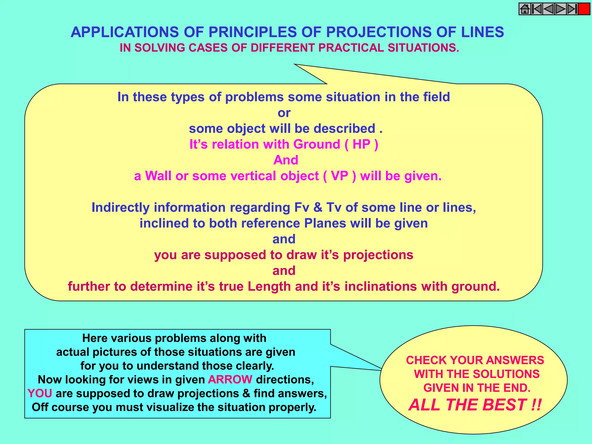 APPLICATIONS OF PRINCIPLES OF PROJECTIONS OF LINES 
IN SOLVING CASES OF DIFFERENT PRACTICAL SITUATIONS. 
In these types of problems some situation in the field 
or 
some object will be described . 
It’s relation with Ground ( HP ) 
And 
a Wall or some vertical object ( VP ) will be given. 
Indirectly information regarding Fv & Tv of some line or lines, 
inclined to both reference Planes will be given 
and 
you are supposed to draw it’s projections 
and 
further to determine it’s true Length and it’s inclinations with ground. 
Here various problems along with 
actual pictures of those situations are given 
for you to understand those clearly. 
Now looking for views in given ARROW directions, 
YOU are supposed to draw projections & find answers, 
Off course you must visualize the situation properly. 
CHECK YOUR ANSWERS 
WITH THE SOLUTIONS 
GIVEN IN THE END. 
ALL THE BEST !! 
 