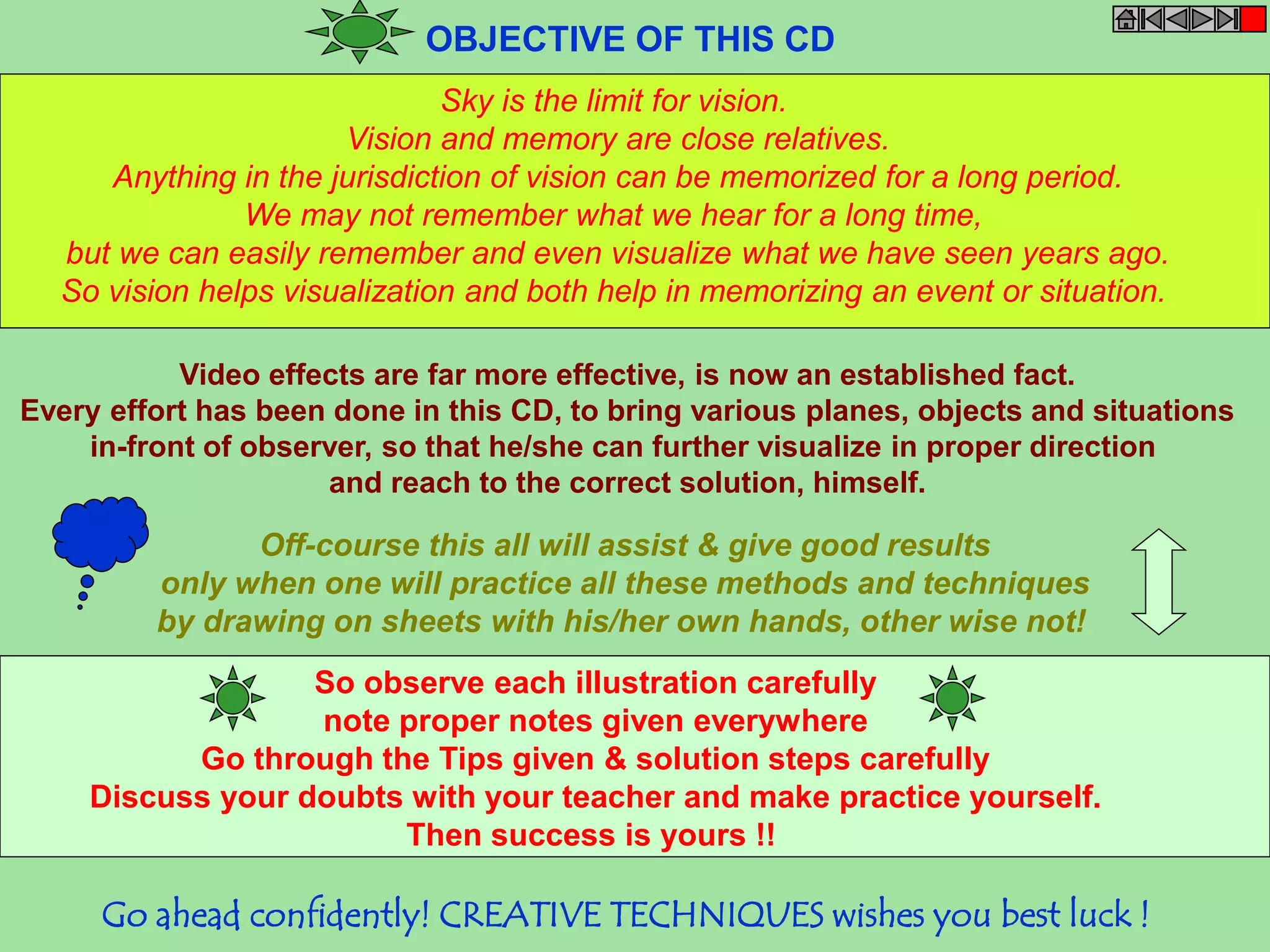 OBJECTIVE OF THIS CD 
Sky is the limit for vision. 
Vision and memory are close relatives. 
Anything in the jurisdiction of vision can be memorized for a long period. 
We may not remember what we hear for a long time, 
but we can easily remember and even visualize what we have seen years ago. 
So vision helps visualization and both help in memorizing an event or situation. 
Video effects are far more effective, is now an established fact. 
Every effort has been done in this CD, to bring various planes, objects and situations 
in-front of observer, so that he/she can further visualize in proper direction 
and reach to the correct solution, himself. 
Off-course this all will assist & give good results 
only when one will practice all these methods and techniques 
by drawing on sheets with his/her own hands, other wise not! 
So observe each illustration carefully 
note proper notes given everywhere 
Go through the Tips given & solution steps carefully 
Discuss your doubts with your teacher and make practice yourself. 
Then success is yours !! 
Go ahead confidently! CREATIVE TECHNIQUES wishes you best luck ! 
 