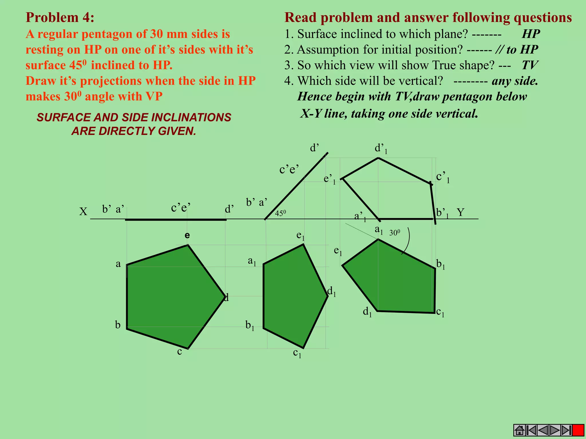 Read problem and answer following questions 
1. Surface inclined to which plane? ------- HP 
2. Assumption for initial position? ------ // to HP 
3. So which view will show True shape? --- TV 
4. Which side will be vertical? -------- any side. 
Hence begin with TV,draw pentagon below 
X-Y line, taking one side vertical. 
Problem 4: 
A regular pentagon of 30 mm sides is 
resting on HP on one of it’s sides with it’s 
surface 450 inclined to HP. 
Draw it’s projections when the side in HP 
makes 300 angle with VP 
SURFACE AND SIDE INCLINATIONS 
ARE DIRECTLY GIVEN. 
b’ a’ d’ 
X 450 Y 
b1 
d 
c1 
a 
c’e’ 
b 
c 
d1 
b’1 
a1 
d’1 
e’1 c’1 
a1 
b1 
c1 d1 
d’ 
b’ a’ 
c’e’ 
e1 
e1 
a’1 
300 e 
 