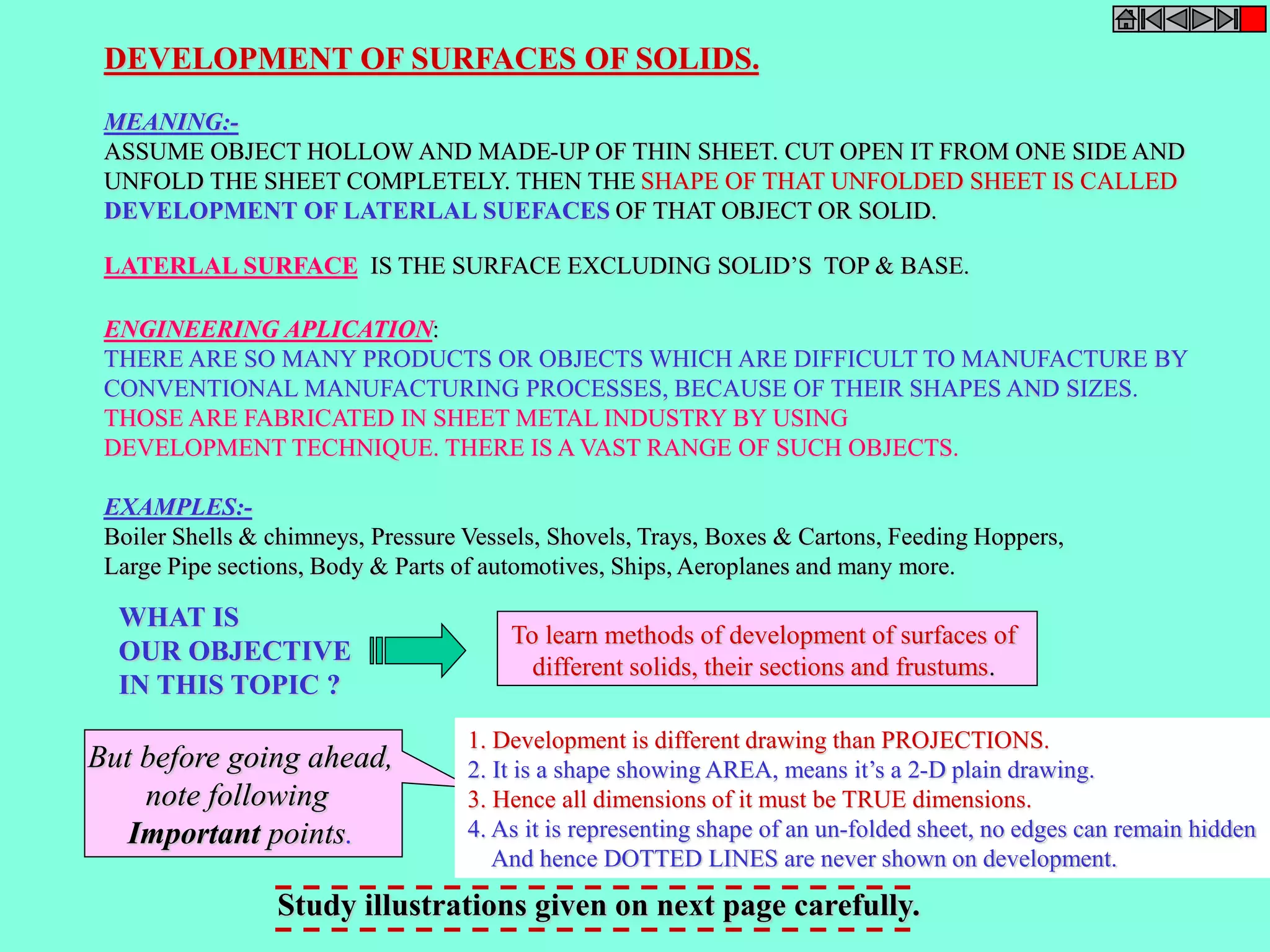 DEVELOPMENT OF SURFACES OF SOLIDS. 
MEANING:- 
ASSUME OBJECT HOLLOW AND MADE-UP OF THIN SHEET. CUT OPEN IT FROM ONE SIDE AND 
UNFOLD THE SHEET COMPLETELY. THEN THE SHAPE OF THAT UNFOLDED SHEET IS CALLED 
DEVELOPMENT OF LATERLAL SUEFACES OF THAT OBJECT OR SOLID. 
LATERLAL SURFACE IS THE SURFACE EXCLUDING SOLID’S TOP & BASE. 
ENGINEERING APLICATION: 
THERE ARE SO MANY PRODUCTS OR OBJECTS WHICH ARE DIFFICULT TO MANUFACTURE BY 
CONVENTIONAL MANUFACTURING PROCESSES, BECAUSE OF THEIR SHAPES AND SIZES. 
THOSE ARE FABRICATED IN SHEET METAL INDUSTRY BY USING 
DEVELOPMENT TECHNIQUE. THERE IS A VAST RANGE OF SUCH OBJECTS. 
EXAMPLES:- 
Boiler Shells & chimneys, Pressure Vessels, Shovels, Trays, Boxes & Cartons, Feeding Hoppers, 
Large Pipe sections, Body & Parts of automotives, Ships, Aeroplanes and many more. 
WHAT IS 
OUR OBJECTIVE 
IN THIS TOPIC ? 
To learn methods of development of surfaces of 
different solids, their sections and frustums. 
1. Development is different drawing than PROJECTIONS. 
2. It is a shape showing AREA, means it’s a 2-D plain drawing. 
3. Hence all dimensions of it must be TRUE dimensions. 
4. As it is representing shape of an un-folded sheet, no edges can remain hidden 
And hence DOTTED LINES are never shown on development. 
But before going ahead, 
note following 
Important points. 
Study illustrations given on next page carefully. 
 
