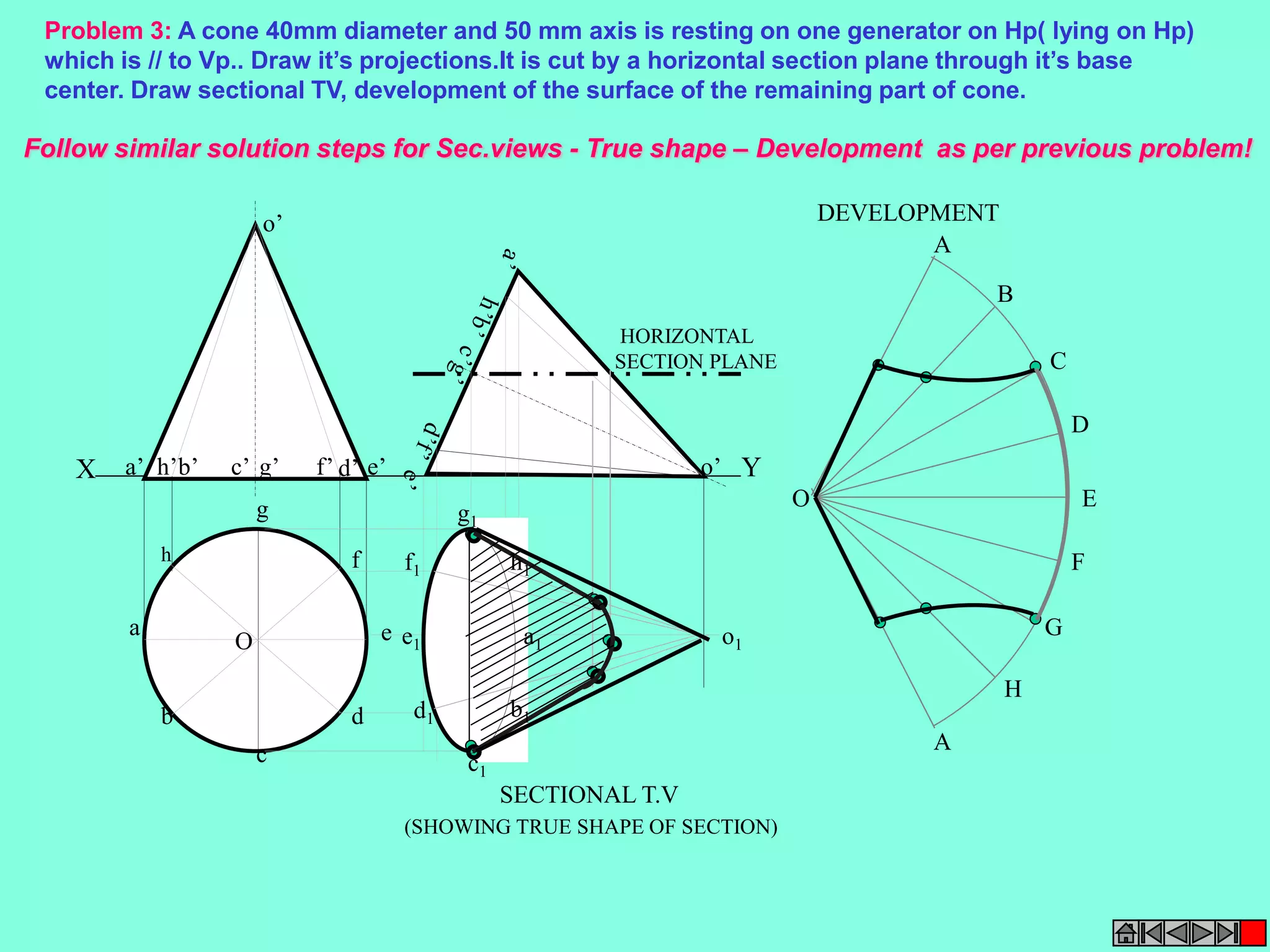 Problem 3: A cone 40mm diameter and 50 mm axis is resting on one generator on Hp( lying on Hp) 
which is // to Vp.. Draw it’s projections.It is cut by a horizontal section plane through it’s base 
center. Draw sectional TV, development of the surface of the remaining part of cone. 
Follow similar solution steps for Sec.views - True shape – Development as per previous problem! 
o’ 
HORIZONTAL 
SECTION PLANE 
X a’ h’b’ c’ g’ f’ d’ e’ o’ 
Y 
A 
B 
C 
D 
E 
F 
A 
G 
H 
O 
h1 
a1 
g1 
f1 
e1 
d1 
c1 
b1 
o1 
SECTIONAL T.V 
DEVELOPMENT 
(SHOWING TRUE SHAPE OF SECTION) 
h 
a 
b 
c 
d 
e 
g 
f 
O 
 