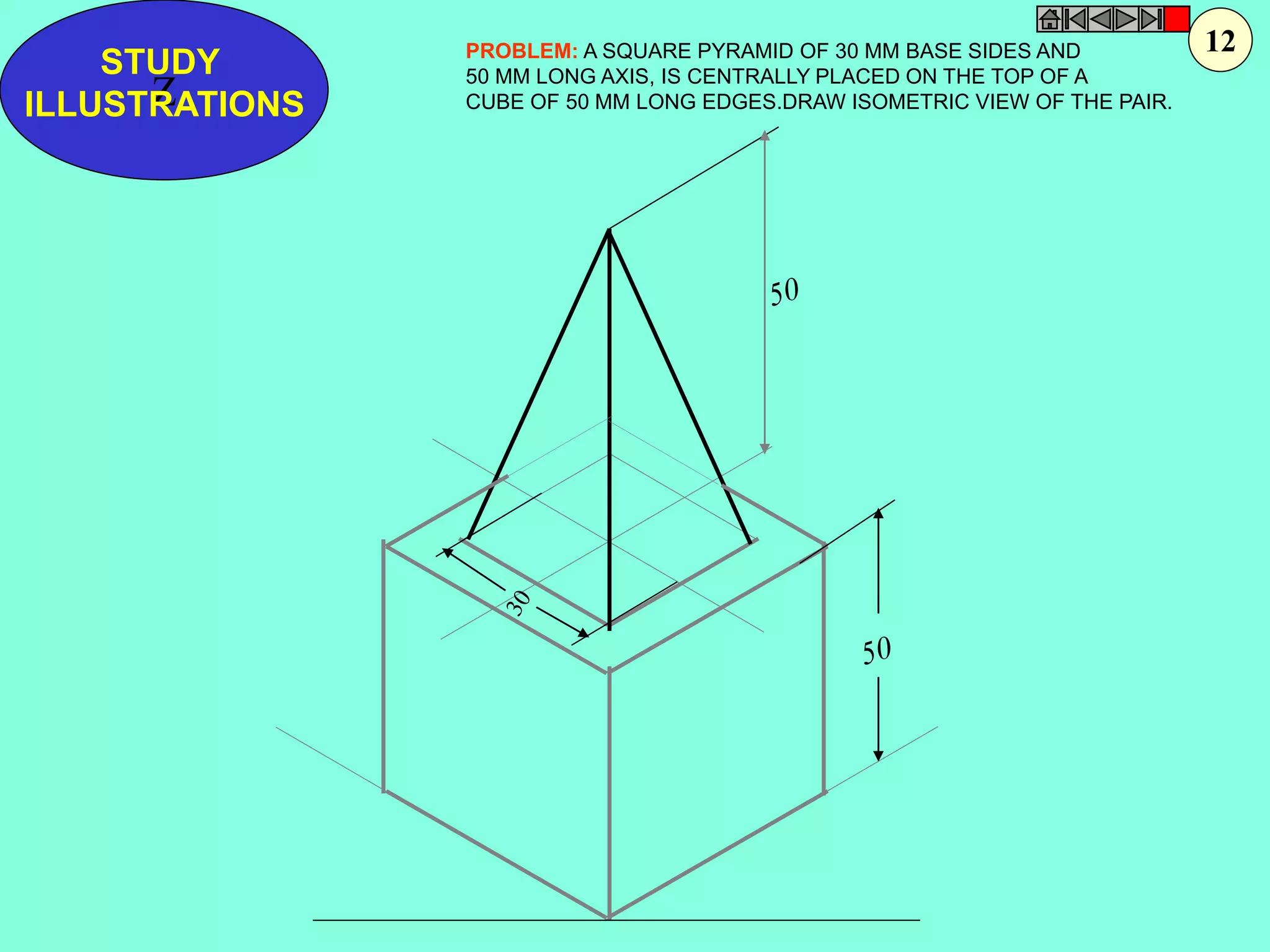 STUDY 
Z 
ILLUSTRATIONS 
PROBLEM: A SQUARE PYRAMID OF 30 MM BASE SIDES AND 
50 MM LONG AXIS, IS CENTRALLY PLACED ON THE TOP OF A 
CUBE OF 50 MM LONG EDGES.DRAW ISOMETRIC VIEW OF THE PAIR. 
12 
 