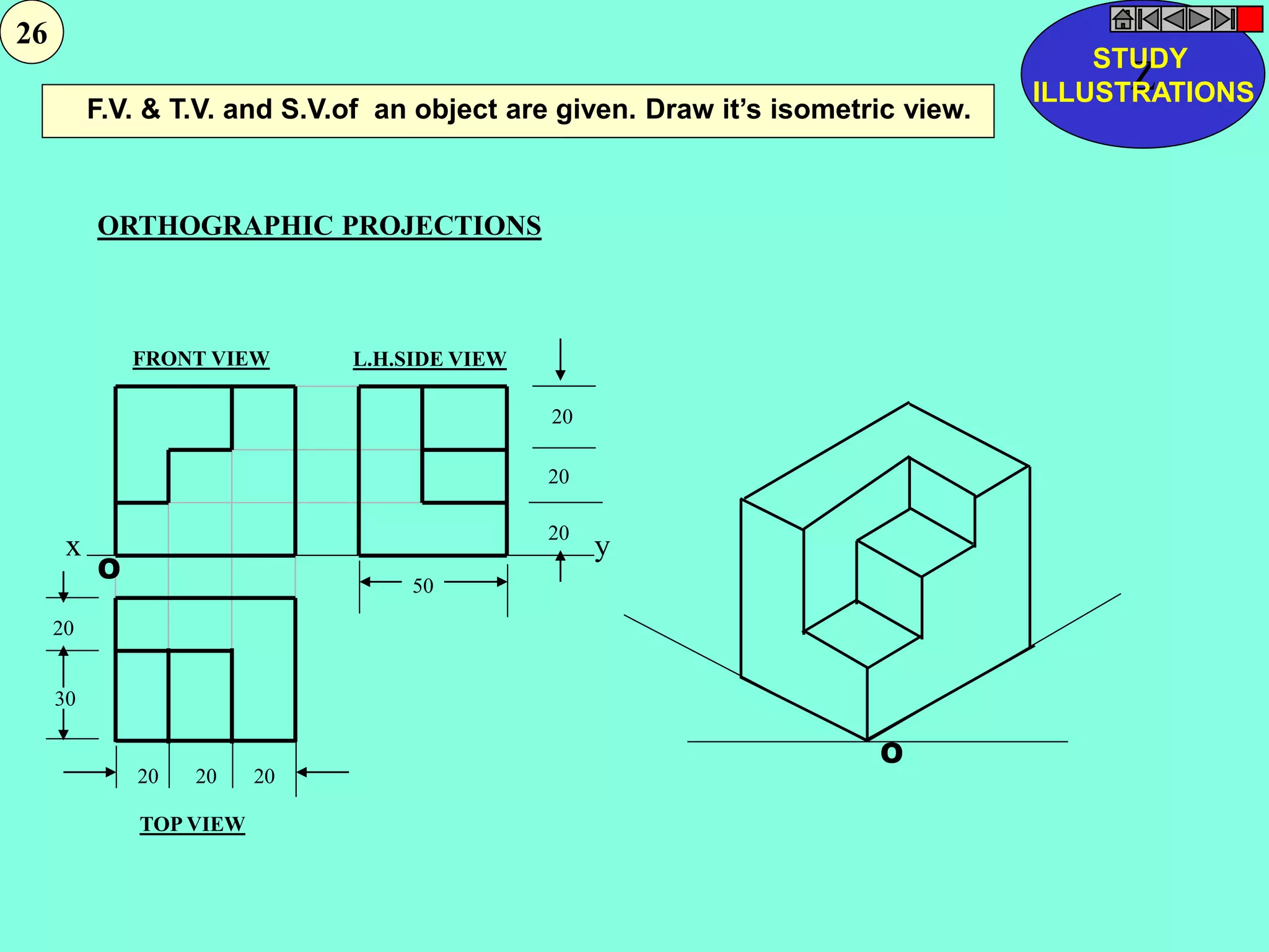 F.V. & T.V. and S.V.of an object are given. Draw it’s isometric view. 
ORTHOGRAPHIC PROJECTIONS 
FRONT VIEW 
TOP VIEW 
L.H.SIDE VIEW 
20 
20 
20 
x y 
50 
20 20 20 
20 
30 
O 
O 
Z STUDY 
ILLUSTRATIONS 
26 
 