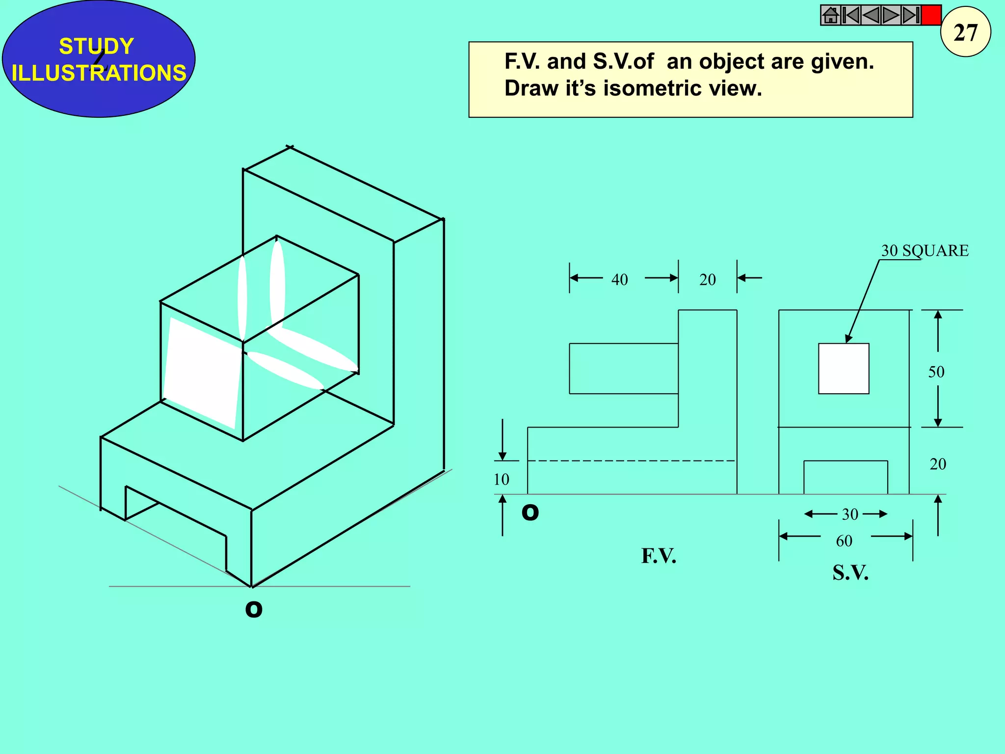 F.V. and S.V.of an object are given. 
Draw it’s isometric view. 
40 20 
30 SQUARE 
50 
20 
30 
60 
10 
F.V. 
S.V. 
O 
O 
Z STUDY 
ILLUSTRATIONS 
27 
 