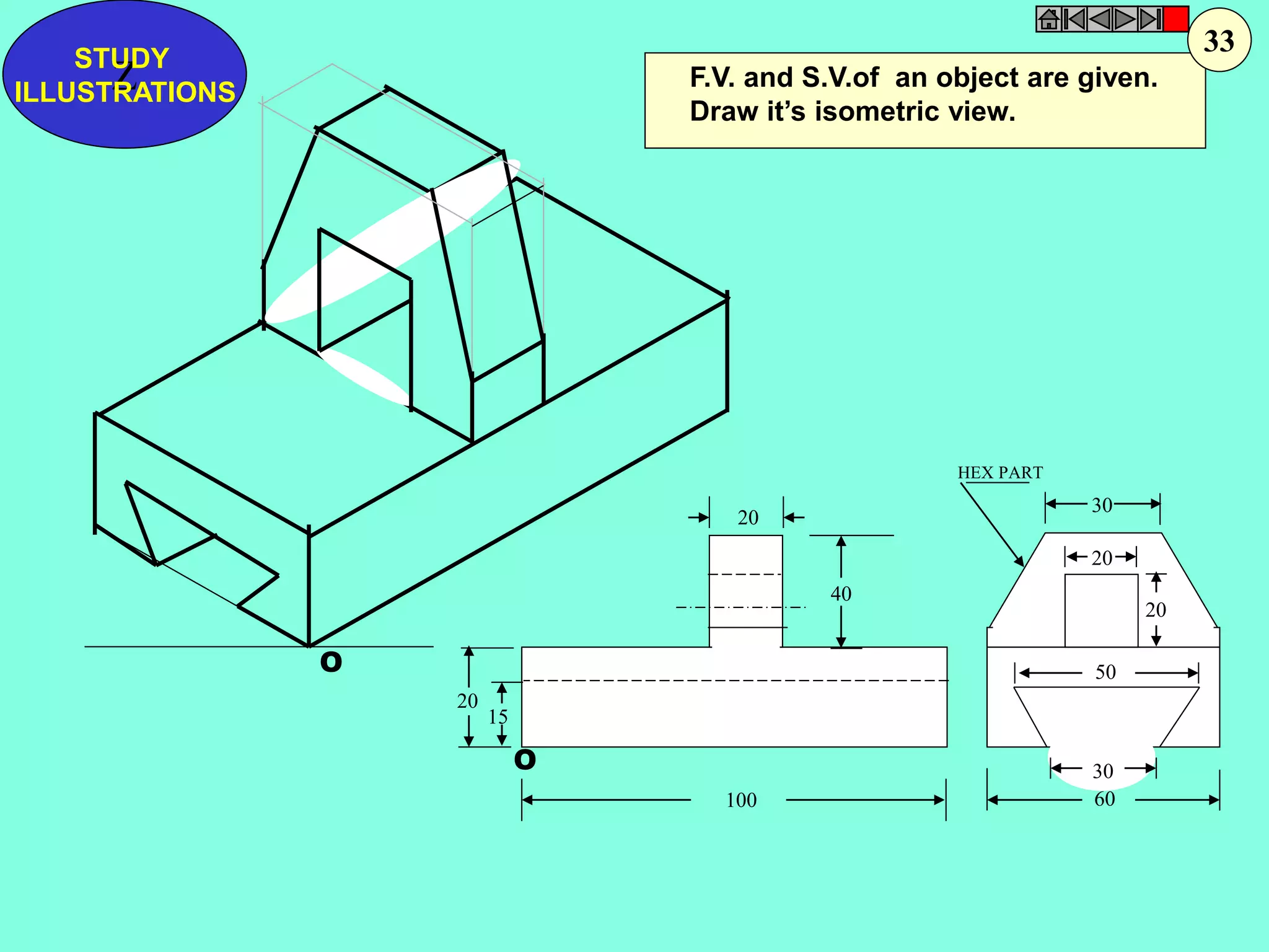 O 
O 
F.V. and S.V.of an object are given. 
Draw it’s isometric view. 
20 
20 
15 
30 
30 
60 
20 
20 
40 
100 
50 
HEX PART 
Z STUDY 
ILLUSTRATIONS 
33 
 