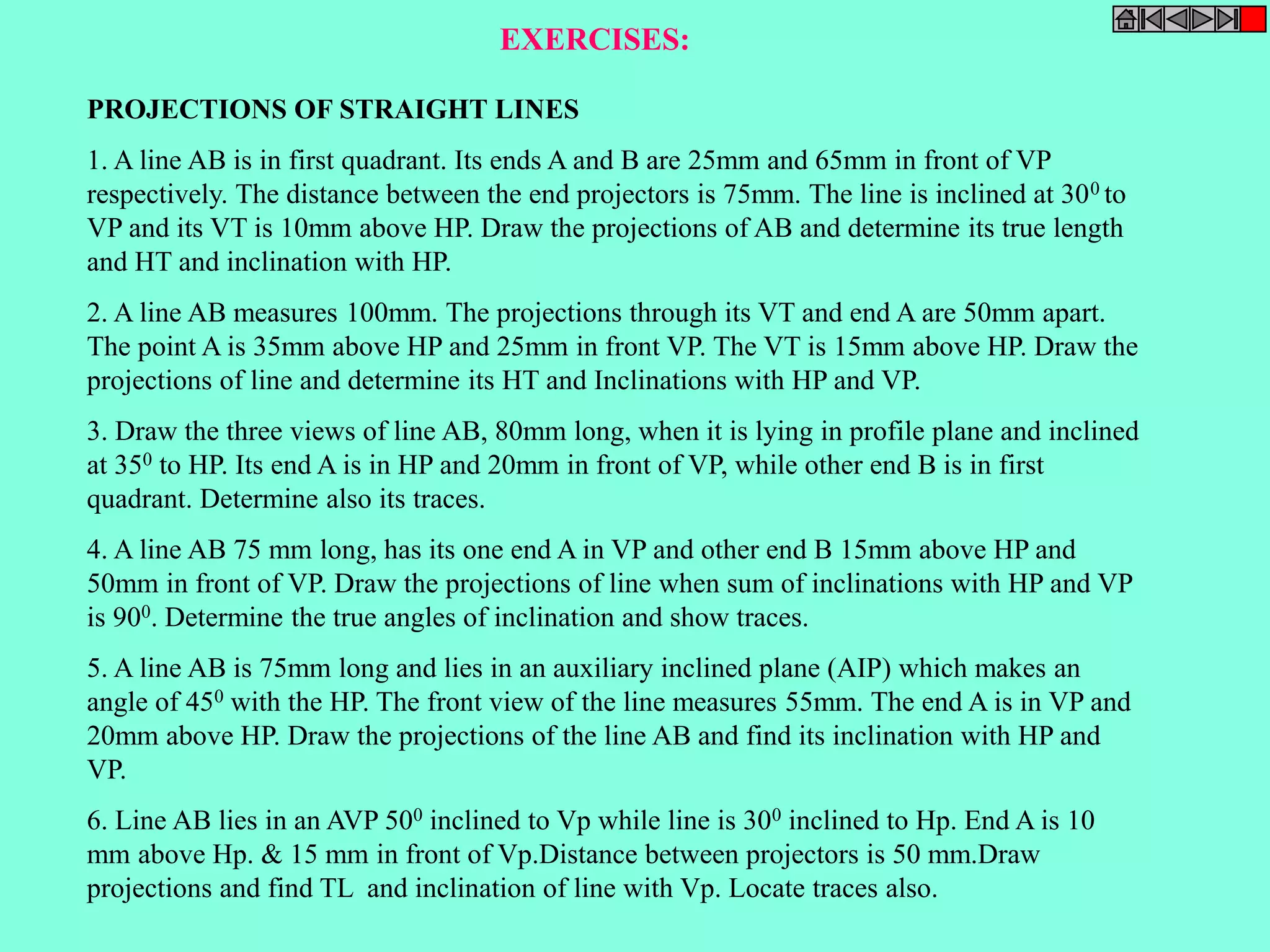 EXERCISES: 
PROJECTIONS OF STRAIGHT LINES 
1. A line AB is in first quadrant. Its ends A and B are 25mm and 65mm in front of VP 
respectively. The distance between the end projectors is 75mm. The line is inclined at 300 to 
VP and its VT is 10mm above HP. Draw the projections of AB and determine its true length 
and HT and inclination with HP. 
2. A line AB measures 100mm. The projections through its VT and end A are 50mm apart. 
The point A is 35mm above HP and 25mm in front VP. The VT is 15mm above HP. Draw the 
projections of line and determine its HT and Inclinations with HP and VP. 
3. Draw the three views of line AB, 80mm long, when it is lying in profile plane and inclined 
at 350 to HP. Its end A is in HP and 20mm in front of VP, while other end B is in first 
quadrant. Determine also its traces. 
4. A line AB 75 mm long, has its one end A in VP and other end B 15mm above HP and 
50mm in front of VP. Draw the projections of line when sum of inclinations with HP and VP 
is 900. Determine the true angles of inclination and show traces. 
5. A line AB is 75mm long and lies in an auxiliary inclined plane (AIP) which makes an 
angle of 450 with the HP. The front view of the line measures 55mm. The end A is in VP and 
20mm above HP. Draw the projections of the line AB and find its inclination with HP and 
VP. 
6. Line AB lies in an AVP 500 inclined to Vp while line is 300 inclined to Hp. End A is 10 
mm above Hp. & 15 mm in front of Vp.Distance between projectors is 50 mm.Draw 
projections and find TL and inclination of line with Vp. Locate traces also. 
 