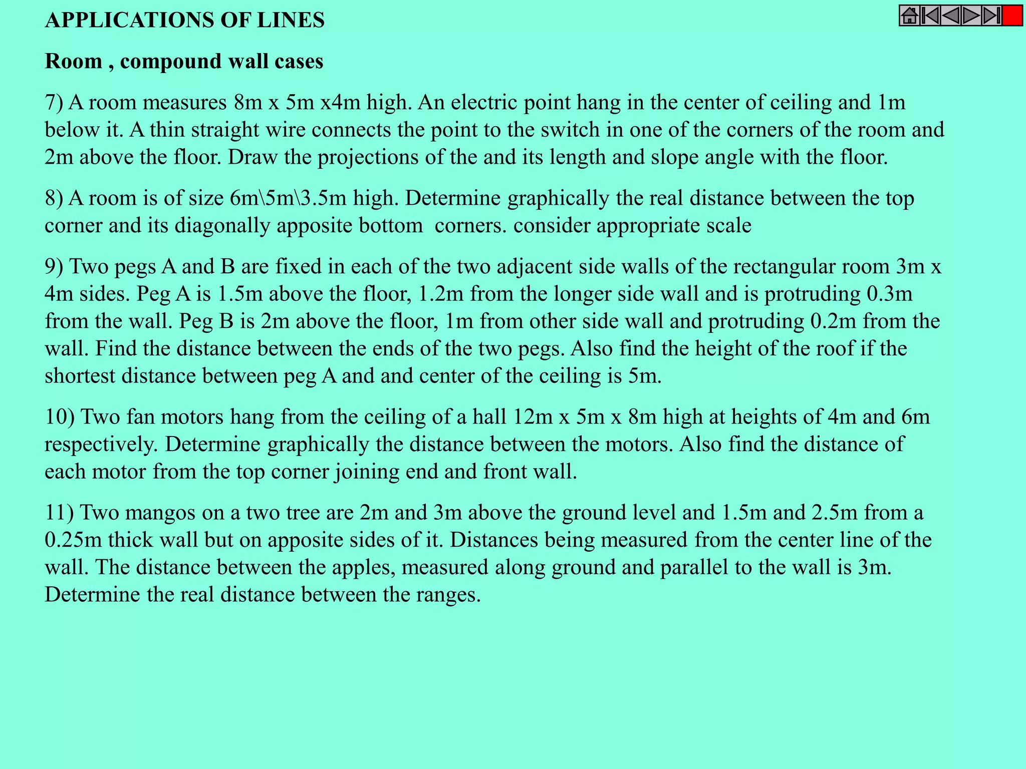 APPLICATIONS OF LINES 
Room , compound wall cases 
7) A room measures 8m x 5m x4m high. An electric point hang in the center of ceiling and 1m 
below it. A thin straight wire connects the point to the switch in one of the corners of the room and 
2m above the floor. Draw the projections of the and its length and slope angle with the floor. 
8) A room is of size 6m5m3.5m high. Determine graphically the real distance between the top 
corner and its diagonally apposite bottom corners. consider appropriate scale 
9) Two pegs A and B are fixed in each of the two adjacent side walls of the rectangular room 3m x 
4m sides. Peg A is 1.5m above the floor, 1.2m from the longer side wall and is protruding 0.3m 
from the wall. Peg B is 2m above the floor, 1m from other side wall and protruding 0.2m from the 
wall. Find the distance between the ends of the two pegs. Also find the height of the roof if the 
shortest distance between peg A and and center of the ceiling is 5m. 
10) Two fan motors hang from the ceiling of a hall 12m x 5m x 8m high at heights of 4m and 6m 
respectively. Determine graphically the distance between the motors. Also find the distance of 
each motor from the top corner joining end and front wall. 
11) Two mangos on a two tree are 2m and 3m above the ground level and 1.5m and 2.5m from a 
0.25m thick wall but on apposite sides of it. Distances being measured from the center line of the 
wall. The distance between the apples, measured along ground and parallel to the wall is 3m. 
Determine the real distance between the ranges. 
 
