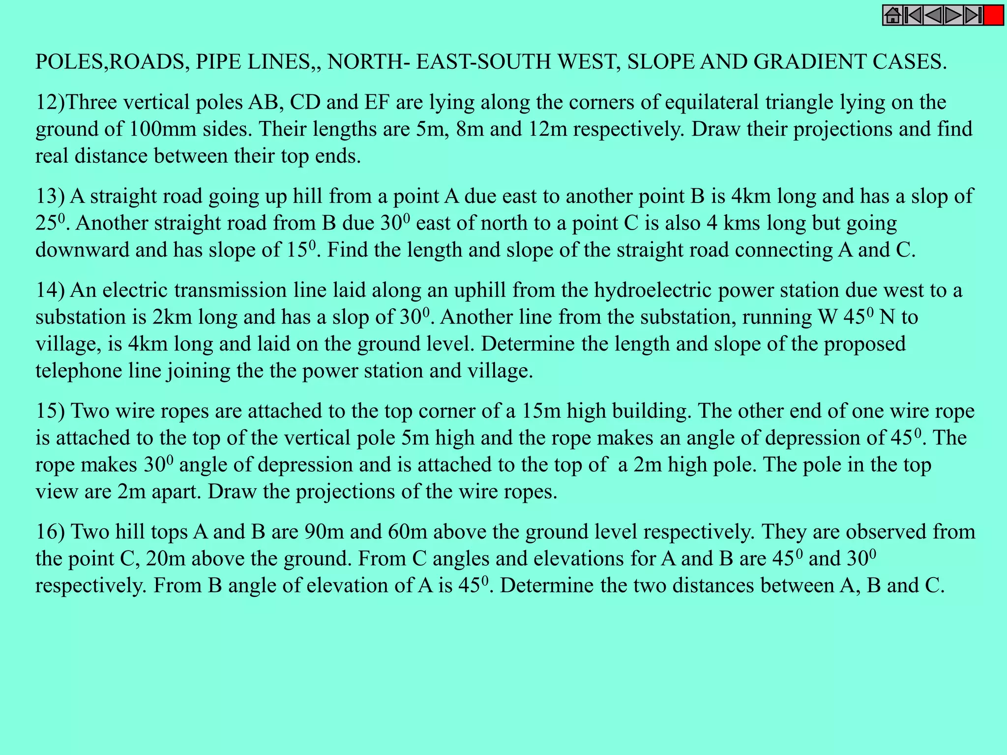 POLES,ROADS, PIPE LINES,, NORTH- EAST-SOUTH WEST, SLOPE AND GRADIENT CASES. 
12)Three vertical poles AB, CD and EF are lying along the corners of equilateral triangle lying on the 
ground of 100mm sides. Their lengths are 5m, 8m and 12m respectively. Draw their projections and find 
real distance between their top ends. 
13) A straight road going up hill from a point A due east to another point B is 4km long and has a slop of 
250. Another straight road from B due 300 east of north to a point C is also 4 kms long but going 
downward and has slope of 150. Find the length and slope of the straight road connecting A and C. 
14) An electric transmission line laid along an uphill from the hydroelectric power station due west to a 
substation is 2km long and has a slop of 300. Another line from the substation, running W 450 N to 
village, is 4km long and laid on the ground level. Determine the length and slope of the proposed 
telephone line joining the the power station and village. 
15) Two wire ropes are attached to the top corner of a 15m high building. The other end of one wire rope 
is attached to the top of the vertical pole 5m high and the rope makes an angle of depression of 450. The 
rope makes 300 angle of depression and is attached to the top of a 2m high pole. The pole in the top 
view are 2m apart. Draw the projections of the wire ropes. 
16) Two hill tops A and B are 90m and 60m above the ground level respectively. They are observed from 
the point C, 20m above the ground. From C angles and elevations for A and B are 450 and 300 
respectively. From B angle of elevation of A is 450. Determine the two distances between A, B and C. 
 
