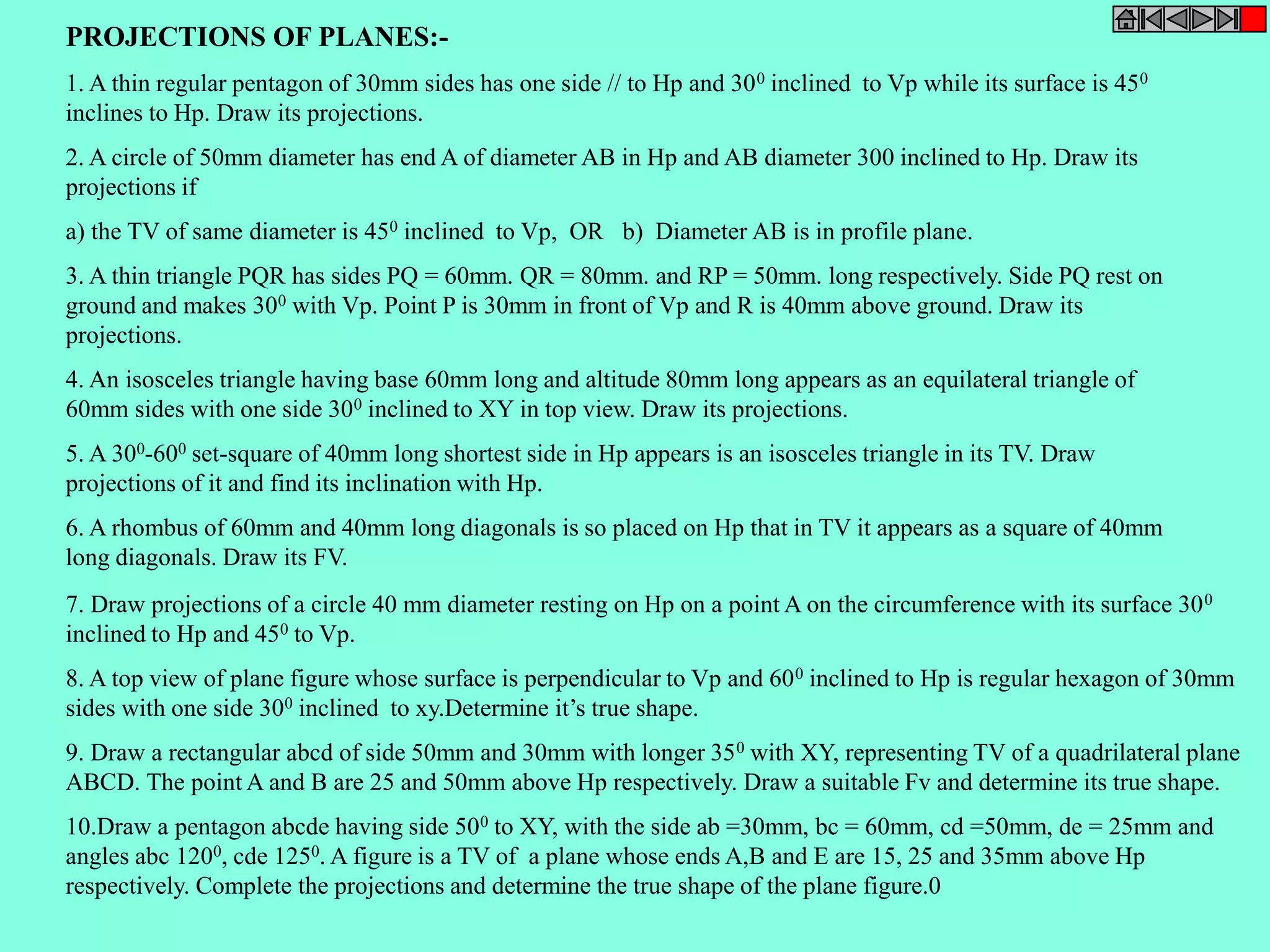 PROJECTIONS OF PLANES:- 
1. A thin regular pentagon of 30mm sides has one side // to Hp and 300 inclined to Vp while its surface is 450 
inclines to Hp. Draw its projections. 
2. A circle of 50mm diameter has end A of diameter AB in Hp and AB diameter 300 inclined to Hp. Draw its 
projections if 
a) the TV of same diameter is 450 inclined to Vp, OR b) Diameter AB is in profile plane. 
3. A thin triangle PQR has sides PQ = 60mm. QR = 80mm. and RP = 50mm. long respectively. Side PQ rest on 
ground and makes 300 with Vp. Point P is 30mm in front of Vp and R is 40mm above ground. Draw its 
projections. 
4. An isosceles triangle having base 60mm long and altitude 80mm long appears as an equilateral triangle of 
60mm sides with one side 300 inclined to XY in top view. Draw its projections. 
5. A 300-600 set-square of 40mm long shortest side in Hp appears is an isosceles triangle in its TV. Draw 
projections of it and find its inclination with Hp. 
6. A rhombus of 60mm and 40mm long diagonals is so placed on Hp that in TV it appears as a square of 40mm 
long diagonals. Draw its FV. 
7. Draw projections of a circle 40 mm diameter resting on Hp on a point A on the circumference with its surface 300 
inclined to Hp and 450 to Vp. 
8. A top view of plane figure whose surface is perpendicular to Vp and 600 inclined to Hp is regular hexagon of 30mm 
sides with one side 300 inclined to xy.Determine it’s true shape. 
9. Draw a rectangular abcd of side 50mm and 30mm with longer 350 with XY, representing TV of a quadrilateral plane 
ABCD. The point A and B are 25 and 50mm above Hp respectively. Draw a suitable Fv and determine its true shape. 
10.Draw a pentagon abcde having side 500 to XY, with the side ab =30mm, bc = 60mm, cd =50mm, de = 25mm and 
angles abc 1200, cde 1250. A figure is a TV of a plane whose ends A,B and E are 15, 25 and 35mm above Hp 
respectively. Complete the projections and determine the true shape of the plane figure.0 
 