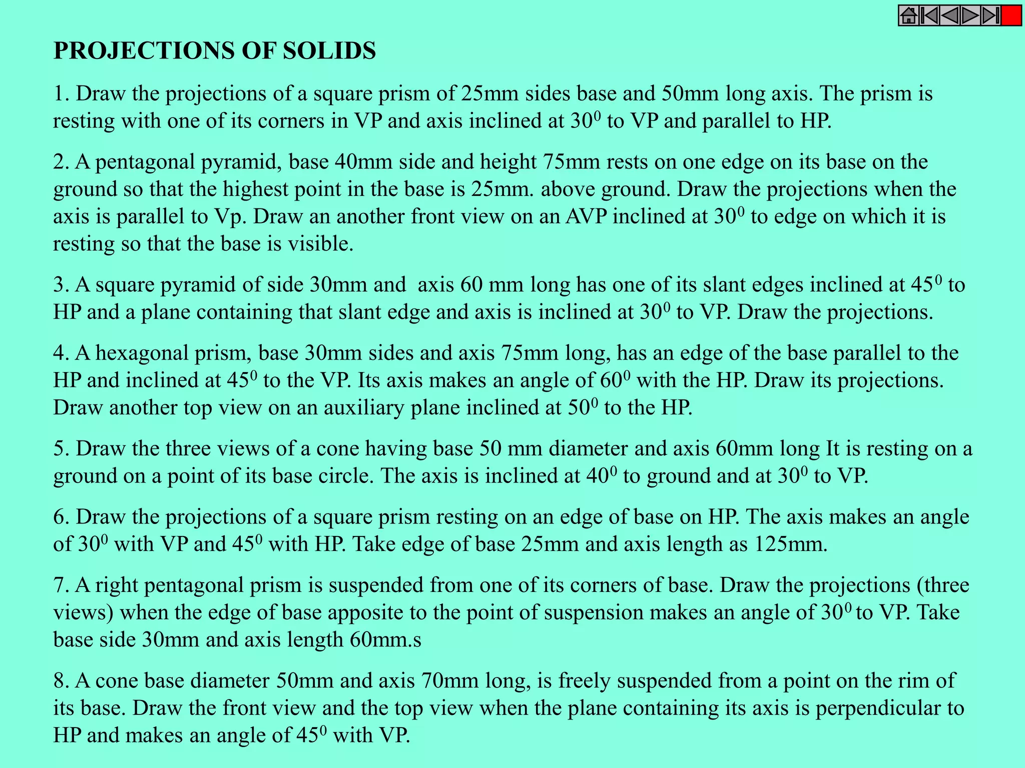 PROJECTIONS OF SOLIDS 
1. Draw the projections of a square prism of 25mm sides base and 50mm long axis. The prism is 
resting with one of its corners in VP and axis inclined at 300 to VP and parallel to HP. 
2. A pentagonal pyramid, base 40mm side and height 75mm rests on one edge on its base on the 
ground so that the highest point in the base is 25mm. above ground. Draw the projections when the 
axis is parallel to Vp. Draw an another front view on an AVP inclined at 300 to edge on which it is 
resting so that the base is visible. 
3. A square pyramid of side 30mm and axis 60 mm long has one of its slant edges inclined at 450 to 
HP and a plane containing that slant edge and axis is inclined at 300 to VP. Draw the projections. 
4. A hexagonal prism, base 30mm sides and axis 75mm long, has an edge of the base parallel to the 
HP and inclined at 450 to the VP. Its axis makes an angle of 600 with the HP. Draw its projections. 
Draw another top view on an auxiliary plane inclined at 500 to the HP. 
5. Draw the three views of a cone having base 50 mm diameter and axis 60mm long It is resting on a 
ground on a point of its base circle. The axis is inclined at 400 to ground and at 300 to VP. 
6. Draw the projections of a square prism resting on an edge of base on HP. The axis makes an angle 
of 300 with VP and 450 with HP. Take edge of base 25mm and axis length as 125mm. 
7. A right pentagonal prism is suspended from one of its corners of base. Draw the projections (three 
views) when the edge of base apposite to the point of suspension makes an angle of 300 to VP. Take 
base side 30mm and axis length 60mm.s 
8. A cone base diameter 50mm and axis 70mm long, is freely suspended from a point on the rim of 
its base. Draw the front view and the top view when the plane containing its axis is perpendicular to 
HP and makes an angle of 450 with VP. 
 
