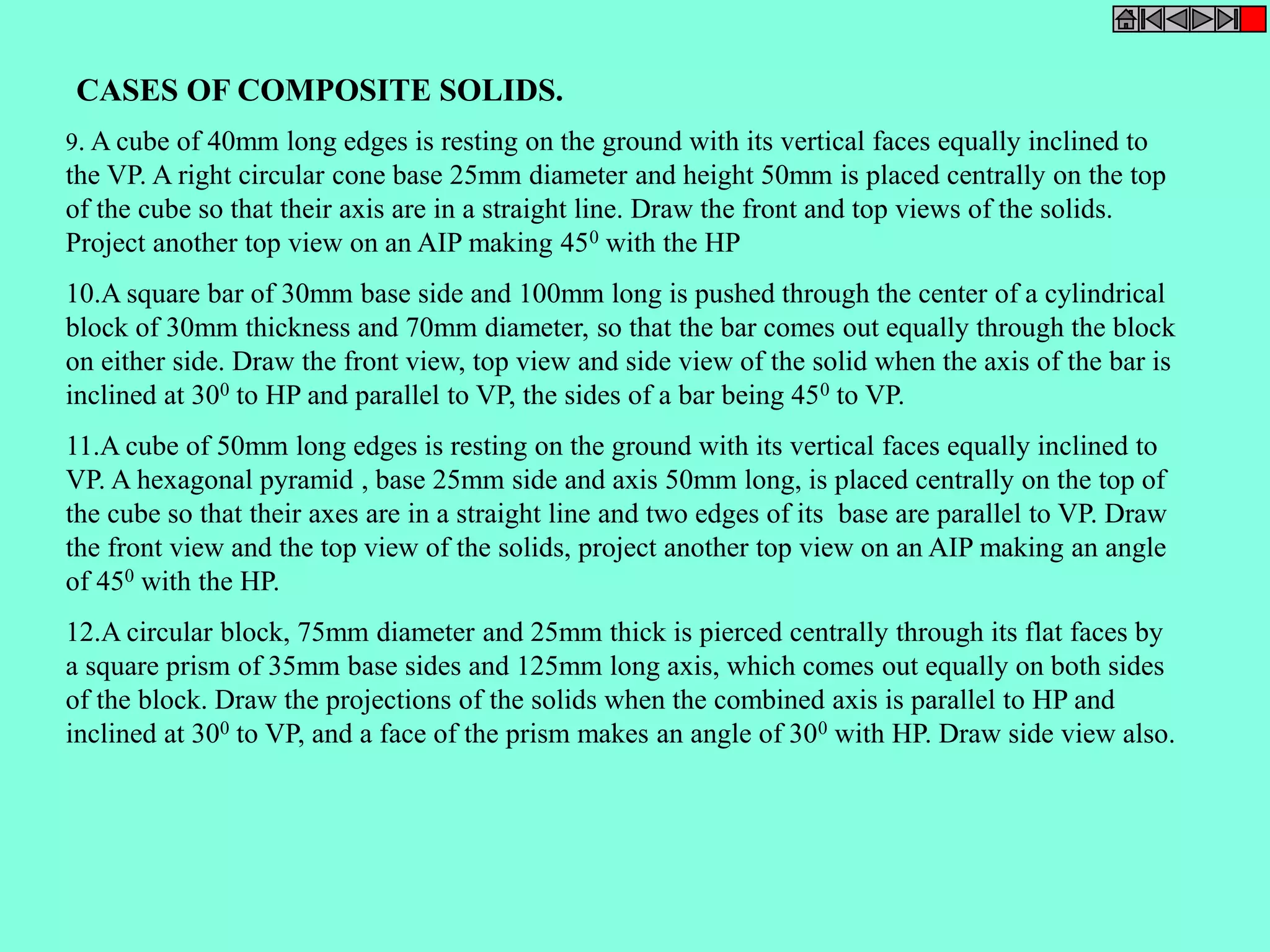 CASES OF COMPOSITE SOLIDS. 
9. A cube of 40mm long edges is resting on the ground with its vertical faces equally inclined to 
the VP. A right circular cone base 25mm diameter and height 50mm is placed centrally on the top 
of the cube so that their axis are in a straight line. Draw the front and top views of the solids. 
Project another top view on an AIP making 450 with the HP 
10.A square bar of 30mm base side and 100mm long is pushed through the center of a cylindrical 
block of 30mm thickness and 70mm diameter, so that the bar comes out equally through the block 
on either side. Draw the front view, top view and side view of the solid when the axis of the bar is 
inclined at 300 to HP and parallel to VP, the sides of a bar being 450 to VP. 
11.A cube of 50mm long edges is resting on the ground with its vertical faces equally inclined to 
VP. A hexagonal pyramid , base 25mm side and axis 50mm long, is placed centrally on the top of 
the cube so that their axes are in a straight line and two edges of its base are parallel to VP. Draw 
the front view and the top view of the solids, project another top view on an AIP making an angle 
of 450 with the HP. 
12.A circular block, 75mm diameter and 25mm thick is pierced centrally through its flat faces by 
a square prism of 35mm base sides and 125mm long axis, which comes out equally on both sides 
of the block. Draw the projections of the solids when the combined axis is parallel to HP and 
inclined at 300 to VP, and a face of the prism makes an angle of 300 with HP. Draw side view also. 
 