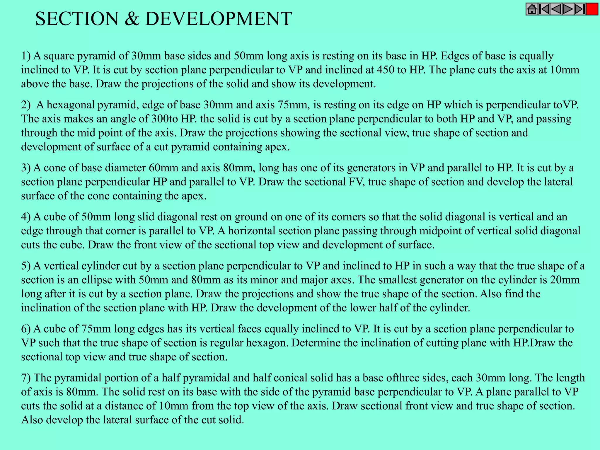 SECTION & DEVELOPMENT 
1) A square pyramid of 30mm base sides and 50mm long axis is resting on its base in HP. Edges of base is equally 
inclined to VP. It is cut by section plane perpendicular to VP and inclined at 450 to HP. The plane cuts the axis at 10mm 
above the base. Draw the projections of the solid and show its development. 
2) A hexagonal pyramid, edge of base 30mm and axis 75mm, is resting on its edge on HP which is perpendicular toVP. 
The axis makes an angle of 300to HP. the solid is cut by a section plane perpendicular to both HP and VP, and passing 
through the mid point of the axis. Draw the projections showing the sectional view, true shape of section and 
development of surface of a cut pyramid containing apex. 
3) A cone of base diameter 60mm and axis 80mm, long has one of its generators in VP and parallel to HP. It is cut by a 
section plane perpendicular HP and parallel to VP. Draw the sectional FV, true shape of section and develop the lateral 
surface of the cone containing the apex. 
4) A cube of 50mm long slid diagonal rest on ground on one of its corners so that the solid diagonal is vertical and an 
edge through that corner is parallel to VP. A horizontal section plane passing through midpoint of vertical solid diagonal 
cuts the cube. Draw the front view of the sectional top view and development of surface. 
5) A vertical cylinder cut by a section plane perpendicular to VP and inclined to HP in such a way that the true shape of a 
section is an ellipse with 50mm and 80mm as its minor and major axes. The smallest generator on the cylinder is 20mm 
long after it is cut by a section plane. Draw the projections and show the true shape of the section. Also find the 
inclination of the section plane with HP. Draw the development of the lower half of the cylinder. 
6) A cube of 75mm long edges has its vertical faces equally inclined to VP. It is cut by a section plane perpendicular to 
VP such that the true shape of section is regular hexagon. Determine the inclination of cutting plane with HP.Draw the 
sectional top view and true shape of section. 
7) The pyramidal portion of a half pyramidal and half conical solid has a base ofthree sides, each 30mm long. The length 
of axis is 80mm. The solid rest on its base with the side of the pyramid base perpendicular to VP. A plane parallel to VP 
cuts the solid at a distance of 10mm from the top view of the axis. Draw sectional front view and true shape of section. 
Also develop the lateral surface of the cut solid. 
 