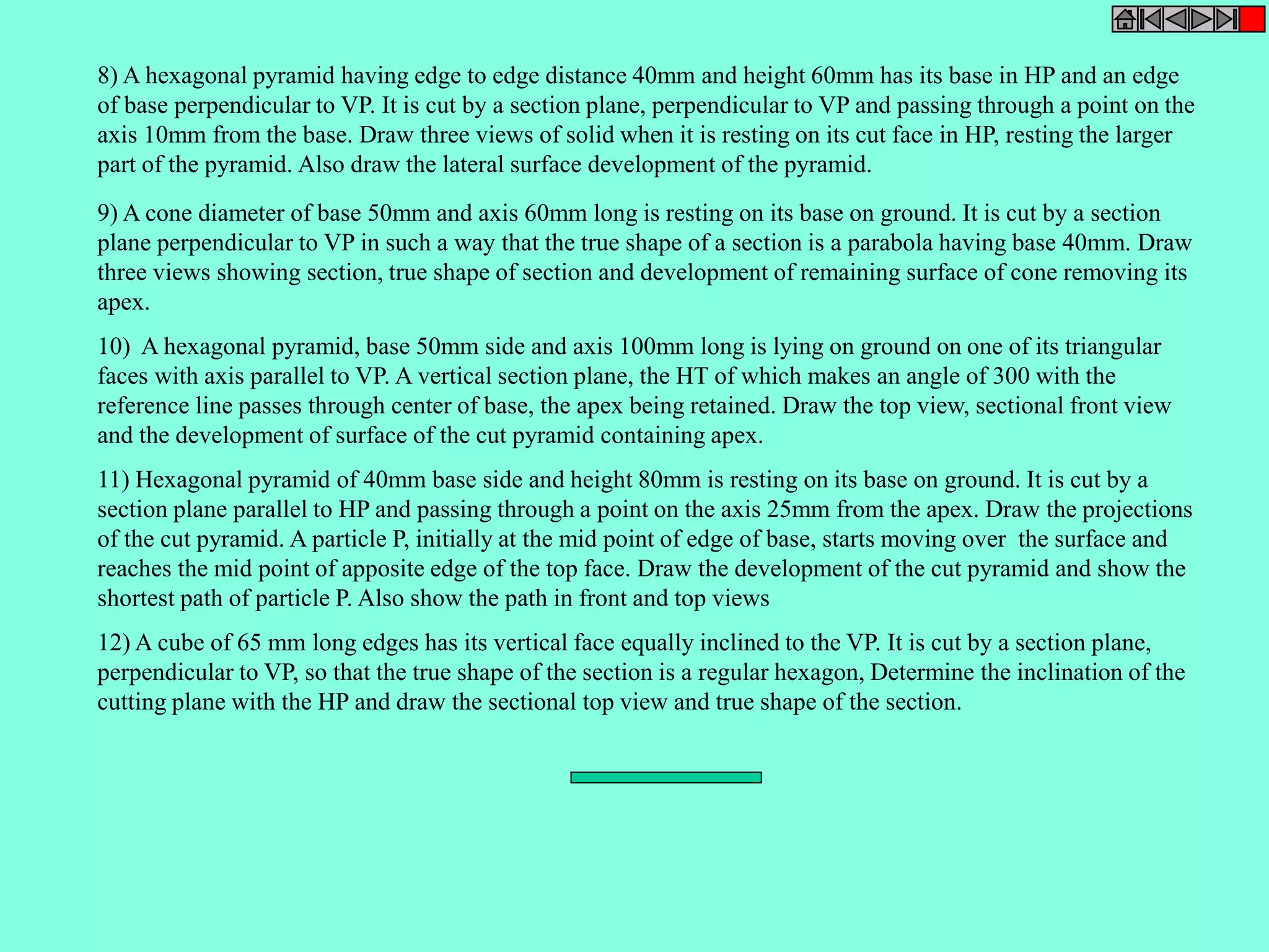 8) A hexagonal pyramid having edge to edge distance 40mm and height 60mm has its base in HP and an edge 
of base perpendicular to VP. It is cut by a section plane, perpendicular to VP and passing through a point on the 
axis 10mm from the base. Draw three views of solid when it is resting on its cut face in HP, resting the larger 
part of the pyramid. Also draw the lateral surface development of the pyramid. 
9) A cone diameter of base 50mm and axis 60mm long is resting on its base on ground. It is cut by a section 
plane perpendicular to VP in such a way that the true shape of a section is a parabola having base 40mm. Draw 
three views showing section, true shape of section and development of remaining surface of cone removing its 
apex. 
10) A hexagonal pyramid, base 50mm side and axis 100mm long is lying on ground on one of its triangular 
faces with axis parallel to VP. A vertical section plane, the HT of which makes an angle of 300 with the 
reference line passes through center of base, the apex being retained. Draw the top view, sectional front view 
and the development of surface of the cut pyramid containing apex. 
11) Hexagonal pyramid of 40mm base side and height 80mm is resting on its base on ground. It is cut by a 
section plane parallel to HP and passing through a point on the axis 25mm from the apex. Draw the projections 
of the cut pyramid. A particle P, initially at the mid point of edge of base, starts moving over the surface and 
reaches the mid point of apposite edge of the top face. Draw the development of the cut pyramid and show the 
shortest path of particle P. Also show the path in front and top views 
12) A cube of 65 mm long edges has its vertical face equally inclined to the VP. It is cut by a section plane, 
perpendicular to VP, so that the true shape of the section is a regular hexagon, Determine the inclination of the 
cutting plane with the HP and draw the sectional top view and true shape of the section. 
 