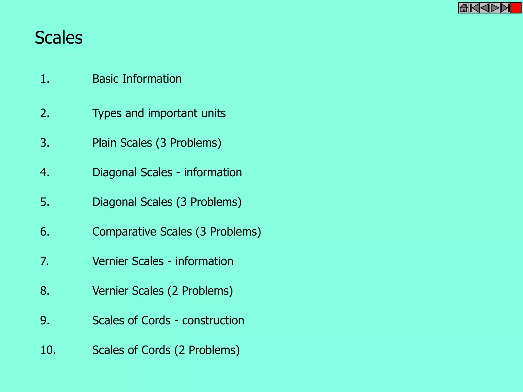 Scales 
1. Basic Information 
2. Types and important units 
3. Plain Scales (3 Problems) 
4. Diagonal Scales - information 
5. Diagonal Scales (3 Problems) 
6. Comparative Scales (3 Problems) 
7. Vernier Scales - information 
8. Vernier Scales (2 Problems) 
9. Scales of Cords - construction 
10. Scales of Cords (2 Problems) 
 