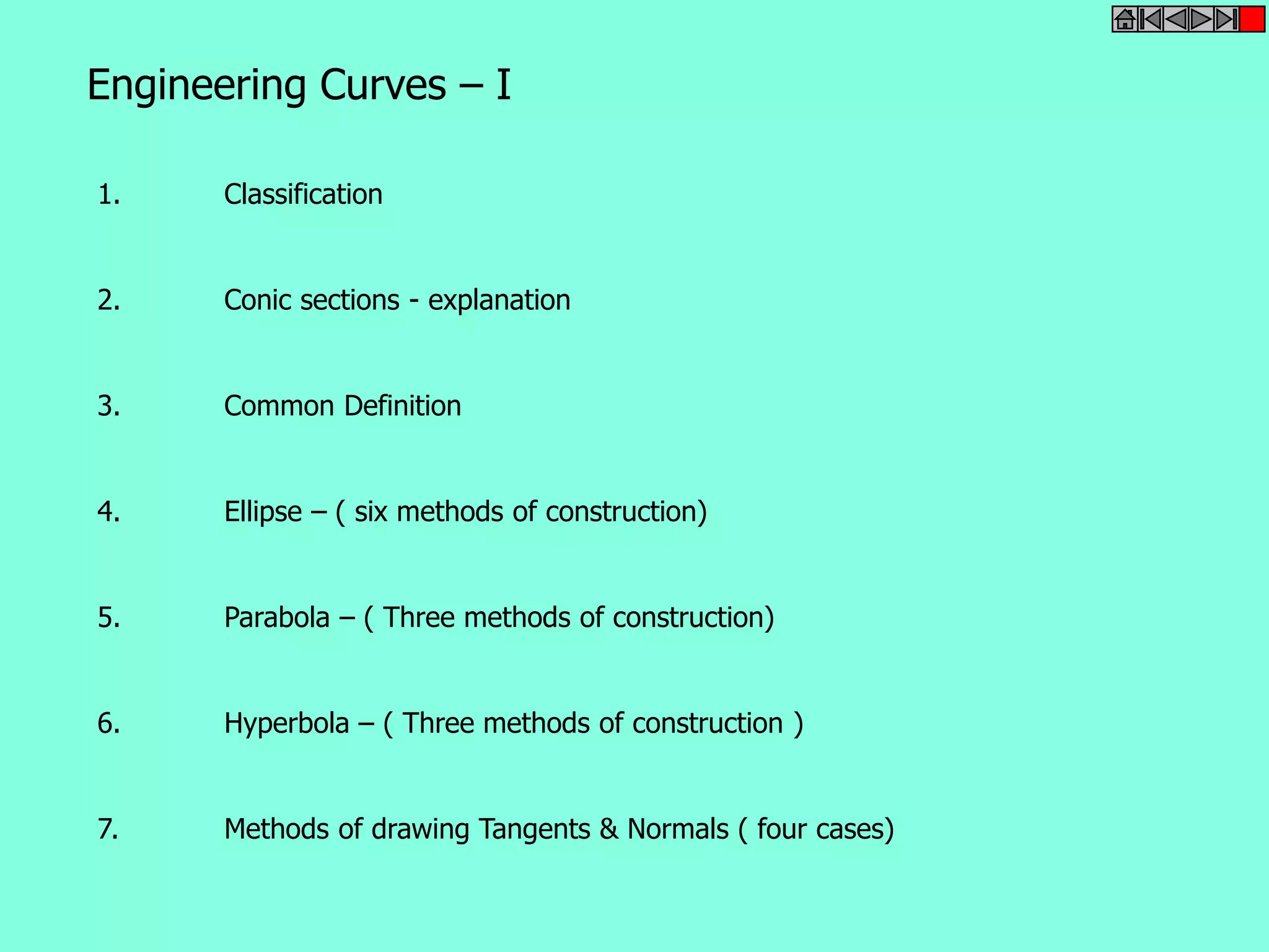 Engineering Curves – I 
1. Classification 
2. Conic sections - explanation 
3. Common Definition 
4. Ellipse – ( six methods of construction) 
5. Parabola – ( Three methods of construction) 
6. Hyperbola – ( Three methods of construction ) 
7. Methods of drawing Tangents & Normals ( four cases) 
 