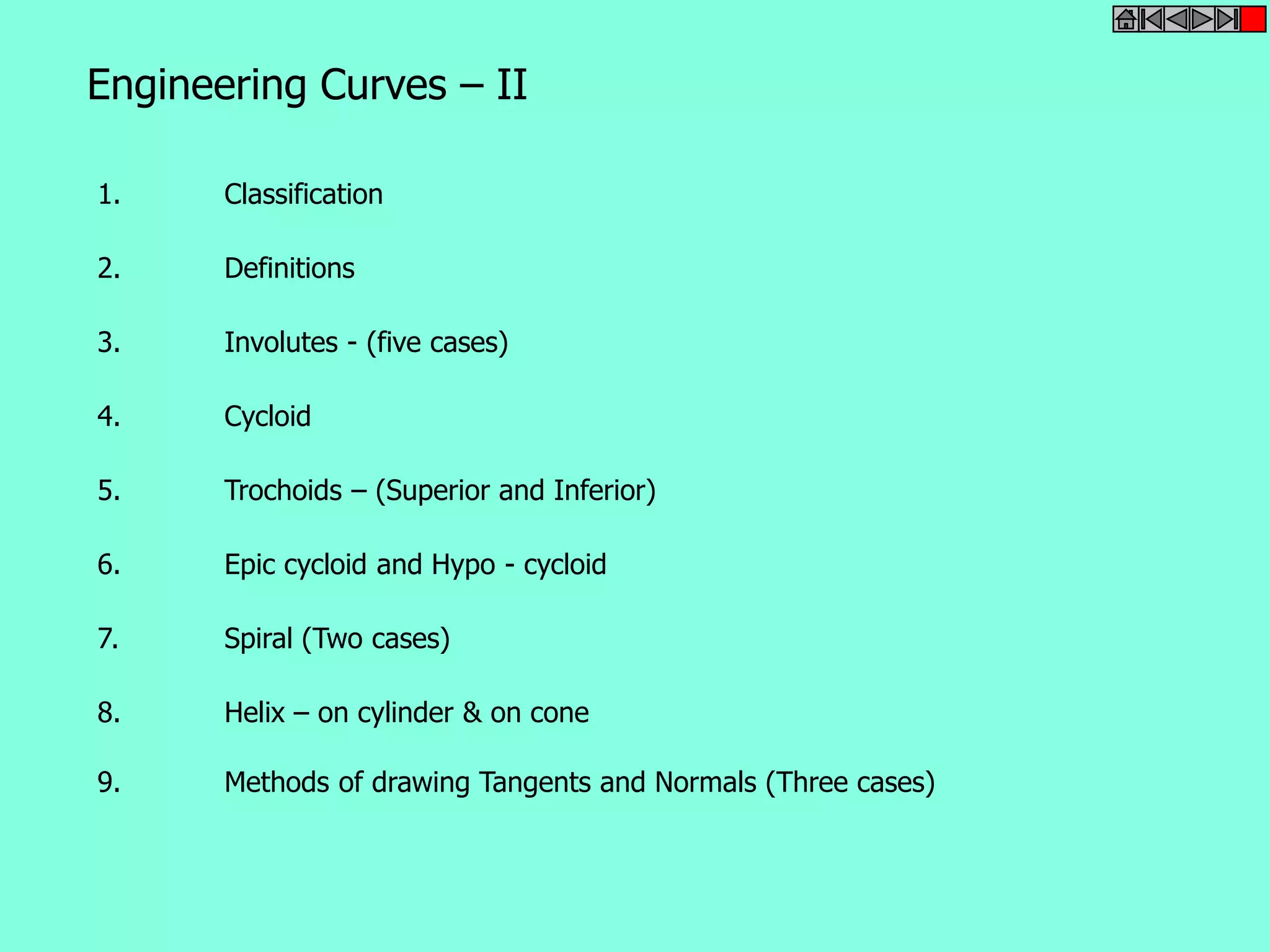 Engineering Curves – II 
1. Classification 
2. Definitions 
3. Involutes - (five cases) 
4. Cycloid 
5. Trochoids – (Superior and Inferior) 
6. Epic cycloid and Hypo - cycloid 
7. Spiral (Two cases) 
8. Helix – on cylinder & on cone 
9. Methods of drawing Tangents and Normals (Three cases) 
 
