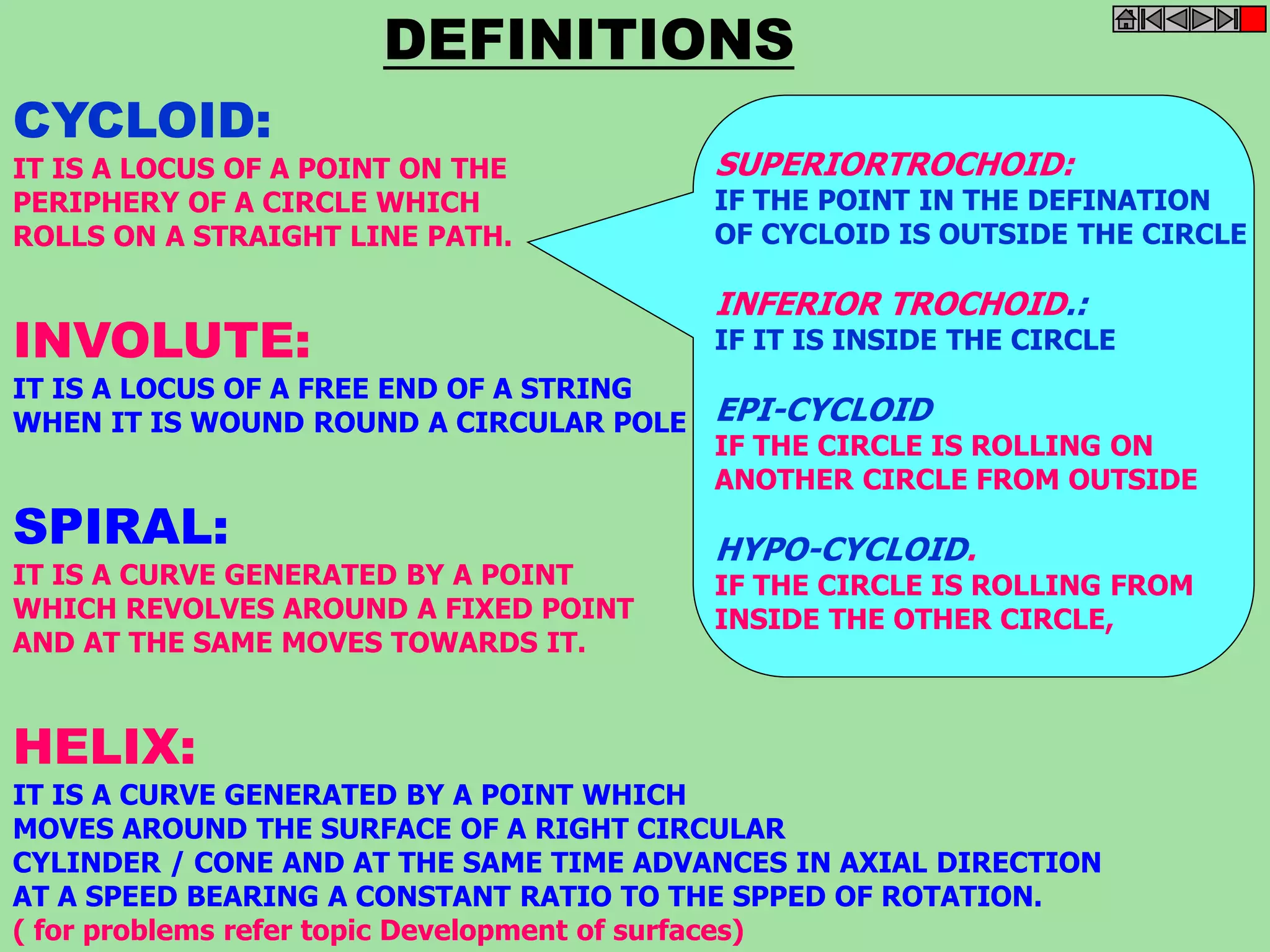CYCLOID: 
DEFINITIONS 
IT IS A LOCUS OF A POINT ON THE 
PERIPHERY OF A CIRCLE WHICH 
ROLLS ON A STRAIGHT LINE PATH. 
INVOLUTE: 
IT IS A LOCUS OF A FREE END OF A STRING 
WHEN IT IS WOUND ROUND A CIRCULAR POLE 
SPIRAL: 
IT IS A CURVE GENERATED BY A POINT 
WHICH REVOLVES AROUND A FIXED POINT 
AND AT THE SAME MOVES TOWARDS IT. 
HELIX: 
SUPERIORTROCHOID: 
IF THE POINT IN THE DEFINATION 
OF CYCLOID IS OUTSIDE THE CIRCLE 
INFERIOR TROCHOID.: 
IF IT IS INSIDE THE CIRCLE 
EPI-CYCLOID 
IF THE CIRCLE IS ROLLING ON 
ANOTHER CIRCLE FROM OUTSIDE 
HYPO-CYCLOID. 
IF THE CIRCLE IS ROLLING FROM 
INSIDE THE OTHER CIRCLE, 
IT IS A CURVE GENERATED BY A POINT WHICH 
MOVES AROUND THE SURFACE OF A RIGHT CIRCULAR 
CYLINDER / CONE AND AT THE SAME TIME ADVANCES IN AXIAL DIRECTION 
AT A SPEED BEARING A CONSTANT RATIO TO THE SPPED OF ROTATION. 
( for problems refer topic Development of surfaces) 
 