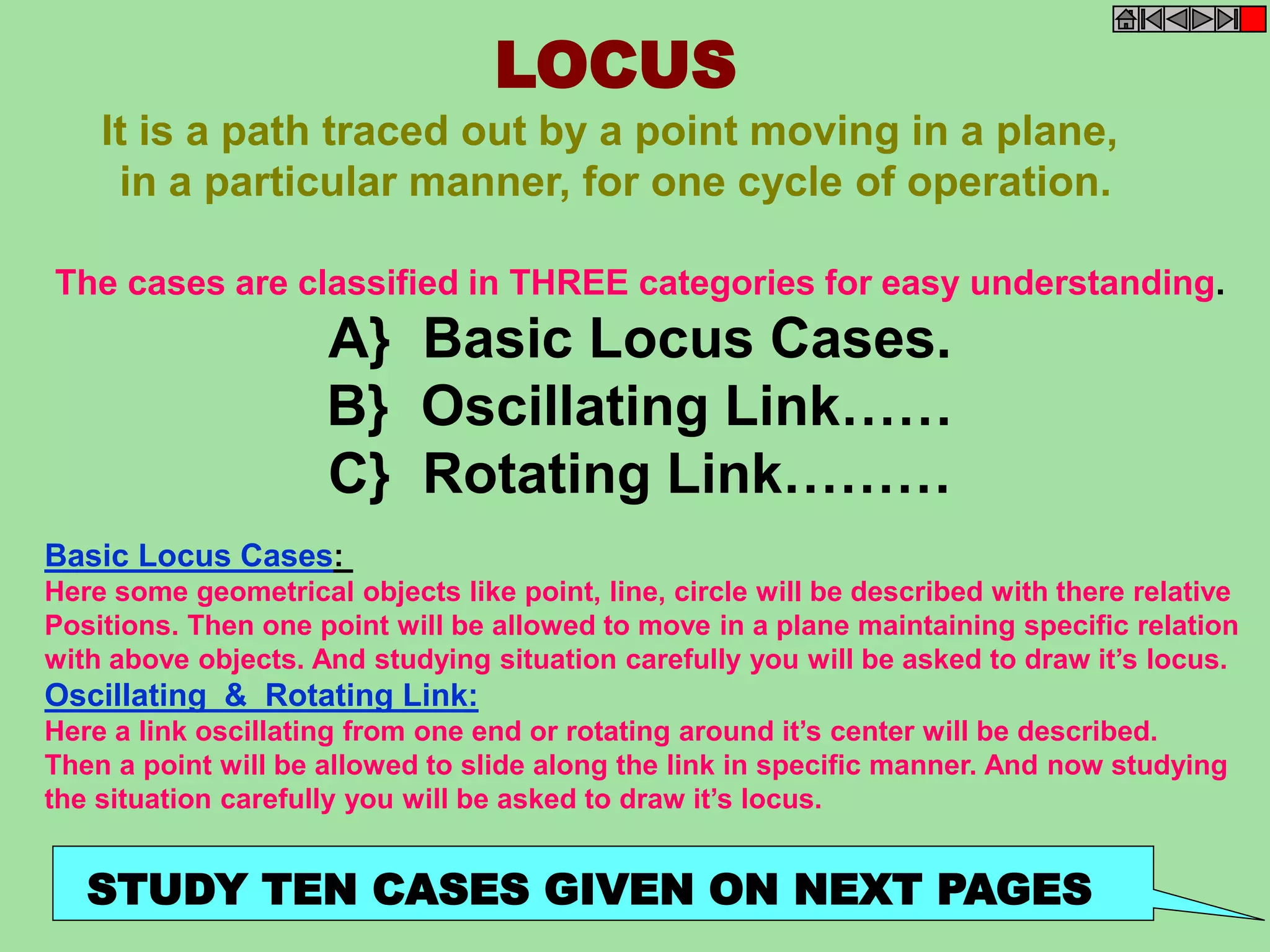 LOCUS 
It is a path traced out by a point moving in a plane, 
in a particular manner, for one cycle of operation. 
The cases are classified in THREE categories for easy understanding. 
A} Basic Locus Cases. 
B} Oscillating Link…… 
C} Rotating Link……… 
Basic Locus Cases: 
Here some geometrical objects like point, line, circle will be described with there relative 
Positions. Then one point will be allowed to move in a plane maintaining specific relation 
with above objects. And studying situation carefully you will be asked to draw it’s locus. 
Oscillating & Rotating Link: 
Here a link oscillating from one end or rotating around it’s center will be described. 
Then a point will be allowed to slide along the link in specific manner. And now studying 
the situation carefully you will be asked to draw it’s locus. 
STUDY TEN CASES GIVEN ON NEXT PAGES 
 