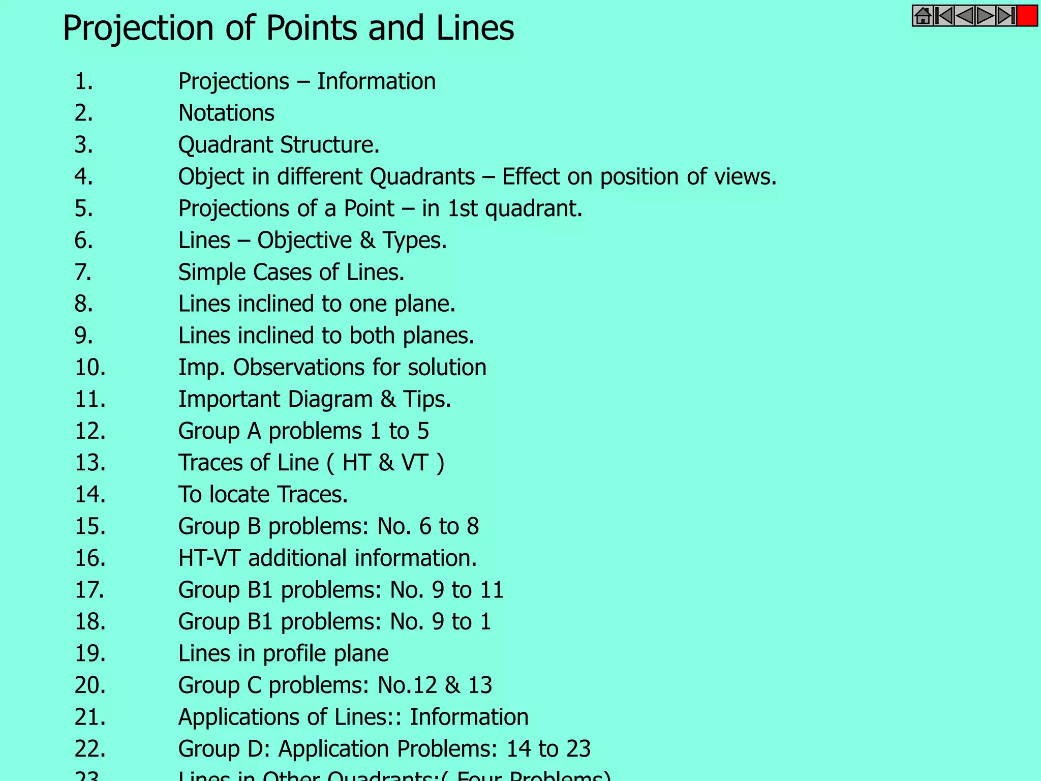 Projection of Points and Lines 
1. Projections – Information 
2. Notations 
3. Quadrant Structure. 
4. Object in different Quadrants – Effect on position of views. 
5. Projections of a Point – in 1st quadrant. 
6. Lines – Objective & Types. 
7. Simple Cases of Lines. 
8. Lines inclined to one plane. 
9. Lines inclined to both planes. 
10. Imp. Observations for solution 
11. Important Diagram & Tips. 
12. Group A problems 1 to 5 
13. Traces of Line ( HT & VT ) 
14. To locate Traces. 
15. Group B problems: No. 6 to 8 
16. HT-VT additional information. 
17. Group B1 problems: No. 9 to 11 
18. Group B1 problems: No. 9 to 1 
19. Lines in profile plane 
20. Group C problems: No.12 & 13 
21. Applications of Lines:: Information 
22. Group D: Application Problems: 14 to 23 
23. Lines in Other Quadrants:( Four Problems) 
 