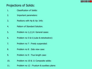 Projections of Solids: 
1. Classification of Solids: 
2. Important parameters: 
3. Positions with Hp & Vp: Info: 
4. Pattern of Standard Solution. 
5. Problem no 1,2,3,4: General cases: 
6. Problem no 5 & 6 (cube & tetrahedron) 
7. Problem no 7 : Freely suspended: 
8. Problem no 8 : Side view case: 
9. Problem no 9 : True length case: 
10. Problem no 10 & 11 Composite solids: 
11. Problem no 12 : Frustum & auxiliary plane: 
 