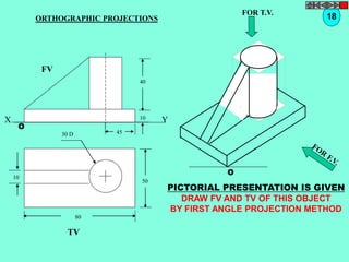 ORTHOGRAPHIC PROJECTIONS 18 
X Y 
50 
80 
10 
30 D 
TV 
O 
FOR T.V. 
PICTORIAL PRESENTATION IS GIVEN 
DRAW FV AND TV OF THIS OBJECT 
BY FIRST ANGLE PROJECTION METHOD 
40 
10 
45 
FV 
O 
 