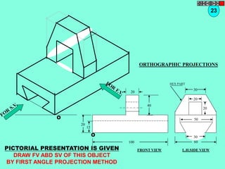 O 
O 
20 
20 
15 
40 
100 
30 
30 
60 
20 
20 
50 
HEX PART 
PICTORIAL PRESENTATION IS GIVEN 
DRAW FV ABD SV OF THIS OBJECT 
BY FIRST ANGLE PROJECTION METHOD 
23 
ORTHOGRAPHIC PROJECTIONS 
FRONT VIEW L.H.SIDE VIEW 
 