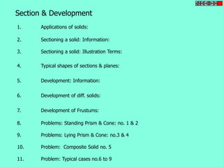 Section & Development 
1. Applications of solids: 
2. Sectioning a solid: Information: 
3. Sectioning a solid: Illustration Terms: 
4. Typical shapes of sections & planes: 
5. Development: Information: 
6. Development of diff. solids: 
7. Development of Frustums: 
8. Problems: Standing Prism & Cone: no. 1 & 2 
9. Problems: Lying Prism & Cone: no.3 & 4 
10. Problem: Composite Solid no. 5 
11. Problem: Typical cases no.6 to 9 
 