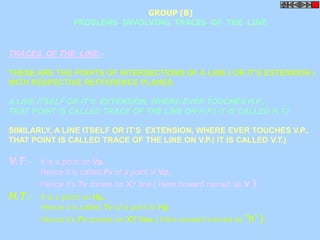 PROBLEMS INVOLVING TRACES OF THE LINE. 
TRACES OF THE LINE:- 
GROUP (B) 
THESE ARE THE POINTS OF INTERSECTIONS OF A LINE ( OR IT’S EXTENSION ) 
WITH RESPECTIVE REFFERENCE PLANES. 
A LINE ITSELF OR IT’S EXTENSION, WHERE EVER TOUCHES H.P., 
THAT POINT IS CALLED TRACE OF THE LINE ON H.P.( IT IS CALLED H.T.) 
SIMILARLY, A LINE ITSELF OR IT’S EXTENSION, WHERE EVER TOUCHES V.P., 
THAT POINT IS CALLED TRACE OF THE LINE ON V.P.( IT IS CALLED V.T.) 
V.T.:- It is a point on Vp. 
Hence it is called Fv of a point in Vp. 
Hence it’s Tv comes on XY line.( Here onward named as v ) 
H.T.:- It is a point on Hp. 
Hence it is called Tv of a point in Hp. 
Hence it’s Fv comes on XY line.( Here onward named as ’h’ ) 
 