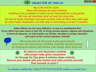 OBJECTIVE OF THIS CD 
Sky is the limit for vision. 
Vision and memory are close relatives. 
Anything in the jurisdiction of vision can be memorized for a long period. 
We may not remember what we hear for a long time, 
but we can easily remember and even visualize what we have seen years ago. 
So vision helps visualization and both help in memorizing an event or situation. 
Video effects are far more effective, is now an established fact. 
Every effort has been done in this CD, to bring various planes, objects and situations 
in-front of observer, so that he/she can further visualize in proper direction 
and reach to the correct solution, himself. 
Off-course this all will assist & give good results 
only when one will practice all these methods and techniques 
by drawing on sheets with his/her own hands, other wise not! 
So observe each illustration carefully 
note proper notes given everywhere 
Go through the Tips given & solution steps carefully 
Discuss your doubts with your teacher and make practice yourself. 
Then success is yours !! 
Go ahead confidently! CREATIVE TECHNIQUES wishes you best luck ! 
 