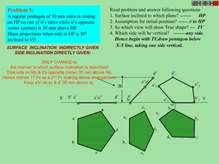 Problem 5: 
A regular pentagon of 30 mm sides is resting 
on HP on one of it’s sides while it’s opposite 
vertex (corner) is 30 mm above HP. 
Draw projections when side in HP is 300 
inclined to VP. 
Read problem and answer following questions 
1. Surface inclined to which plane? ------- HP 
2. Assumption for initial position? ------ // to HP 
3. So which view will show True shape? --- TV 
4. Which side will be vertical? --------any side. 
Hence begin with TV,draw pentagon below 
X-Y line, taking one side vertical. 
X b’ a’ c’e’ d’ Y 
b’ 
d’ 
a’ 
c’e’ 
a1 
b1 
c1 d1 
e1 
b1 
c1 
d1 
a1 
e1 
b’1 
e’1 
c’1 
d’1 
a’1 
30 
a 
b 
c 
d 
e 
300 
SURFACE INCLINATION INDIRECTLY GIVEN 
SIDE INCLINATION DIRECTLY GIVEN: 
ONLY CHANGE is 
the manner in which surface inclination is described: 
One side on Hp & it’s opposite corner 30 mm above Hp. 
Hence redraw 1st Fv as a 2nd Fv making above arrangement. 
Keep a’b’ on xy & d’ 30 mm above xy. 
 
