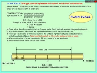 PLAIN SCALE:-This type of scale represents two units or a unit and it’s sub-division. 
PROBLEM NO.1:- Draw a scale 1 cm = 1m to read decimeters, to measure maximum distance of 6 m. 
Show on it a distance of 4 m and 6 dm. 
DIMENSION OF DRAWING 
DIMENSION OF OBJECT 
4 M 6 DM 
10 0 1 2 3 4 5 
METERS 
DECIMETERS 
R.F. = 1/100 
PLANE SCALE SHOWING METERS AND DECIMETERS. 
PLAIN SCALE 
CONSTRUCTION:- 
a) Calculate R.F.= 
R.F.= 1cm/ 1m = 1/100 
Length of scale = R.F. X max. distance 
= 1/100 X 600 cm 
= 6 cms 
b) Draw a line 6 cm long and divide it in 6 equal parts. Each part will represent larger division unit. 
c) Sub divide the first part which will represent second unit or fraction of first unit. 
d) Place ( 0 ) at the end of first unit. Number the units on right side of Zero and subdivisions 
on left-hand side of Zero. Take height of scale 5 to 10 mm for getting a look of scale. 
e) After construction of scale mention it’s RF and name of scale as shown. 
f) Show the distance 4 m 6 dm on it as shown. 
 