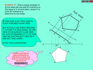 X1 
a 
b 
c 
450 
d 
e 
a’ 
b’ 
e’ 
c’ 
d’ 
a1 
b1 
e1 d1 
c1 
Y1 
X 300 Y 
Problem 17 : Draw a regular pentagon of 
30 mm sides with one side 300 inclined to xy. 
This figure is Tv of some plane whose Fv is 
A line 450 inclined to xy. 
Determine it’s true shape. 
IN THIS CASE ALSO TRUE LENGTH 
IS NOT AVAILABLE IN ANY VIEW. 
BUT ACTUALLY WE DONOT REQUIRE 
TL TO FIND IT’S TRUE SHAPE, AS ONE 
VIEW (FV) IS ALREADY A LINE VIEW. 
SO JUST BY DRAWING X1Y1 // TO THIS 
VIEW WE CAN PROJECT VIEW ON IT 
AND GET TRUE SHAPE: 
STUDY THE ILLUSTRATION.. 
ALWAYS FOR NEW FV 
TAKE DISTANCES OF 
PREVIOUS FV AND FOR 
NEW TV, DISTANCES OF 
PREVIOUS TV 
REMEMBER!! 
 