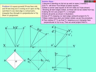 a’ b’d’ c’ 
a’1 
X o’ 
Y 
b b1 
a 
d 
o c 
c1 
a1 
d1 
o1 
o’1 
b’1 
c’1 
d’1 
Problem 4:A square pyramid 30 mm base side 
and 50 mm long axis is resting on it’s apex on Hp, 
such that it’s one slant edge is vertical and a 
triangular face through it is perpendicular to Vp. 
Draw it’s projections. 
Solution Steps : 
1.Assume it standing on Hp but as said on apex.( inverted ). 
2.It’s Tv will show True Shape of base( square) 
3.Draw a corner case square of 30 mm sides as Tv(as shown) 
Showing all slant edges dotted, as those will not be visible from top. 
4.taking 50 mm axis project Fv. ( a triangle) 
5.Name all points as shown in illustration. 
6.Draw 2nd Fv keeping o’a’ slant edge vertical & project it’s Tv 
7.Make visible lines dark and hidden dotted, as per the procedure. 
8.Then redrew 2nd Tv as final Tv keeping a1o1d1 triangular face 
perpendicular to Vp I.e.xy. Then as usual project final Fv. 
 