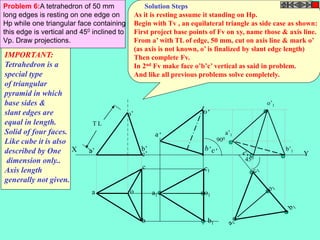 Y 
Problem 6:A tetrahedron of 50 mm 
long edges is resting on one edge on 
Hp while one triangular face containing 
this edge is vertical and 450 inclined to 
Vp. Draw projections. 
X 
T L 
a’ b’ c’ 
a o 
c 
b 
o’ 
a1 
c1 
o1 
b1 
900 
c’1 
450 
a’1 
o’1 
b’1 
IMPORTANT: 
Tetrahedron is a 
special type 
of triangular 
pyramid in which 
base sides & 
slant edges are 
equal in length. 
Solid of four faces. 
Like cube it is also 
described by One 
dimension only.. 
Axis length 
generally not given. 
Solution Steps 
As it is resting assume it standing on Hp. 
Begin with Tv , an equilateral triangle as side case as shown: 
First project base points of Fv on xy, name those & axis line. 
From a’ with TL of edge, 50 mm, cut on axis line & mark o’ 
(as axis is not known, o’ is finalized by slant edge length) 
Then complete Fv. 
In 2nd Fv make face o’b’c’ vertical as said in problem. 
And like all previous problems solve completely. 
 