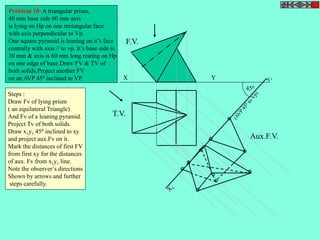 450 
F.V. 
T.V. 
Aux.F.V. 
X Y 
Problem 10: A triangular prism, 
40 mm base side 60 mm axis 
is lying on Hp on one rectangular face 
with axis perpendicular to Vp. 
One square pyramid is leaning on it’s face 
centrally with axis // to vp. It’s base side is 
30 mm & axis is 60 mm long resting on Hp 
on one edge of base.Draw FV & TV of 
both solids.Project another FV 
on an AVP 450 inclined to VP. 
Steps : 
Draw Fv of lying prism 
( an equilateral Triangle) 
And Fv of a leaning pyramid. 
Project Tv of both solids. 
Draw x1y1 450 inclined to xy 
and project aux.Fv on it. 
Mark the distances of first FV 
from first xy for the distances 
of aux. Fv from x1y1 line. 
Note the observer’s directions 
Shown by arrows and further 
steps carefully. 
 