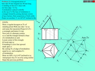 X Y 
X1 
Y1 
o’ 
o 
Fv 
Tv 
Aux.Tv 
450 
Problem 11:A hexagonal prism of 
base side 30 mm longand axis 40 mm long, 
is standing on Hp on it’s base with 
one base edge // to Vp. 
A tetrahedron is placed centrally 
on the top of it.The base of tetrahedron is 
a triangle formed by joining alternate corners 
of top of prism..Draw projections of both solids. 
Project an auxiliary Tv on AIP 450 inclined to Hp. 
a’ b’ c’ e’ d’ f’ 
a 
b c 
d 
f e 
STEPS: 
Draw a regular hexagon as Tv of 
standing prism With one side // to xy 
and name the top points.Project it’s Fv – 
a rectangle and name it’s top. 
Now join it’s alternate corners 
a-c-e and the triangle formed is base 
of a tetrahedron as said. 
Locate center of this triangle 
& locate apex o 
Extending it’s axis line upward 
mark apex o’ 
By cutting TL of edge of tetrahedron 
equal to a-c. and complete Fv 
of tetrahedron. 
Draw an AIP ( x1y1) 450 inclined to xy 
And project Aux.Tv on it by using similar 
Steps like previous problem. 
a1 
b1 
c1 
d1 
e1 
f1 
o1 
 