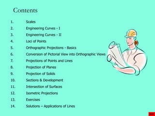 Contents 
1. Scales 
2. Engineering Curves - I 
3. Engineering Curves - II 
4. Loci of Points 
5. Orthographic Projections - Basics 
6. Conversion of Pictorial View into Orthographic Views 
7. Projections of Points and Lines 
8. Projection of Planes 
9. Projection of Solids 
EXIT 
10. Sections & Development 
11. Intersection of Surfaces 
12. Isometric Projections 
13. Exercises 
14. Solutions – Applications of Lines 
 