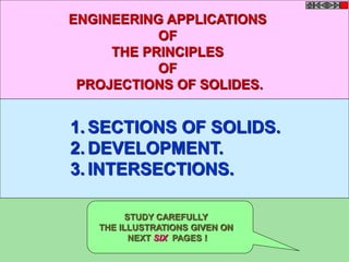 ENGINEERING APPLICATIONS 
OF 
THE PRINCIPLES 
OF 
PROJECTIONS OF SOLIDES. 
1. SECTIONS OF SOLIDS. 
2.DEVELOPMENT. 
3. INTERSECTIONS. 
STUDY CAREFULLY 
THE ILLUSTRATIONS GIVEN ON 
NEXT SIX PAGES ! 
 