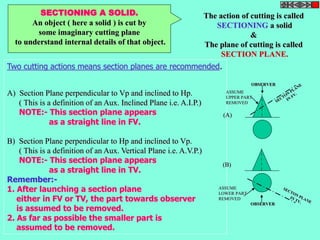 SECTIONING A SOLID. 
An object ( here a solid ) is cut by 
some imaginary cutting plane 
to understand internal details of that object. 
The action of cutting is called 
SECTIONING a solid 
& 
The plane of cutting is called 
SECTION PLANE. 
Two cutting actions means section planes are recommended. 
A) Section Plane perpendicular to Vp and inclined to Hp. 
( This is a definition of an Aux. Inclined Plane i.e. A.I.P.) 
NOTE:- This section plane appears 
as a straight line in FV. 
B) Section Plane perpendicular to Hp and inclined to Vp. 
( This is a definition of an Aux. Vertical Plane i.e. A.V.P.) 
NOTE:- This section plane appears 
as a straight line in TV. 
Remember:- 
1. After launching a section plane 
either in FV or TV, the part towards observer 
is assumed to be removed. 
2. As far as possible the smaller part is 
assumed to be removed. 
OBSERVER 
ASSUME 
UPPER PART 
REMOVED 
OBSERVER 
(A) 
(B) 
ASSUME 
LOWER PART 
REMOVED 
 