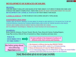 DEVELOPMENT OF SURFACES OF SOLIDS. 
MEANING:- 
ASSUME OBJECT HOLLOW AND MADE-UP OF THIN SHEET. CUT OPEN IT FROM ONE SIDE AND 
UNFOLD THE SHEET COMPLETELY. THEN THE SHAPE OF THAT UNFOLDED SHEET IS CALLED 
DEVELOPMENT OF LATERLAL SUEFACES OF THAT OBJECT OR SOLID. 
LATERLAL SURFACE IS THE SURFACE EXCLUDING SOLID’S TOP & BASE. 
ENGINEERING APLICATION: 
THERE ARE SO MANY PRODUCTS OR OBJECTS WHICH ARE DIFFICULT TO MANUFACTURE BY 
CONVENTIONAL MANUFACTURING PROCESSES, BECAUSE OF THEIR SHAPES AND SIZES. 
THOSE ARE FABRICATED IN SHEET METAL INDUSTRY BY USING 
DEVELOPMENT TECHNIQUE. THERE IS A VAST RANGE OF SUCH OBJECTS. 
EXAMPLES:- 
Boiler Shells & chimneys, Pressure Vessels, Shovels, Trays, Boxes & Cartons, Feeding Hoppers, 
Large Pipe sections, Body & Parts of automotives, Ships, Aeroplanes and many more. 
WHAT IS 
OUR OBJECTIVE 
IN THIS TOPIC ? 
To learn methods of development of surfaces of 
different solids, their sections and frustums. 
1. Development is different drawing than PROJECTIONS. 
2. It is a shape showing AREA, means it’s a 2-D plain drawing. 
3. Hence all dimensions of it must be TRUE dimensions. 
4. As it is representing shape of an un-folded sheet, no edges can remain hidden 
And hence DOTTED LINES are never shown on development. 
But before going ahead, 
note following 
Important points. 
Study illustrations given on next page carefully. 
 